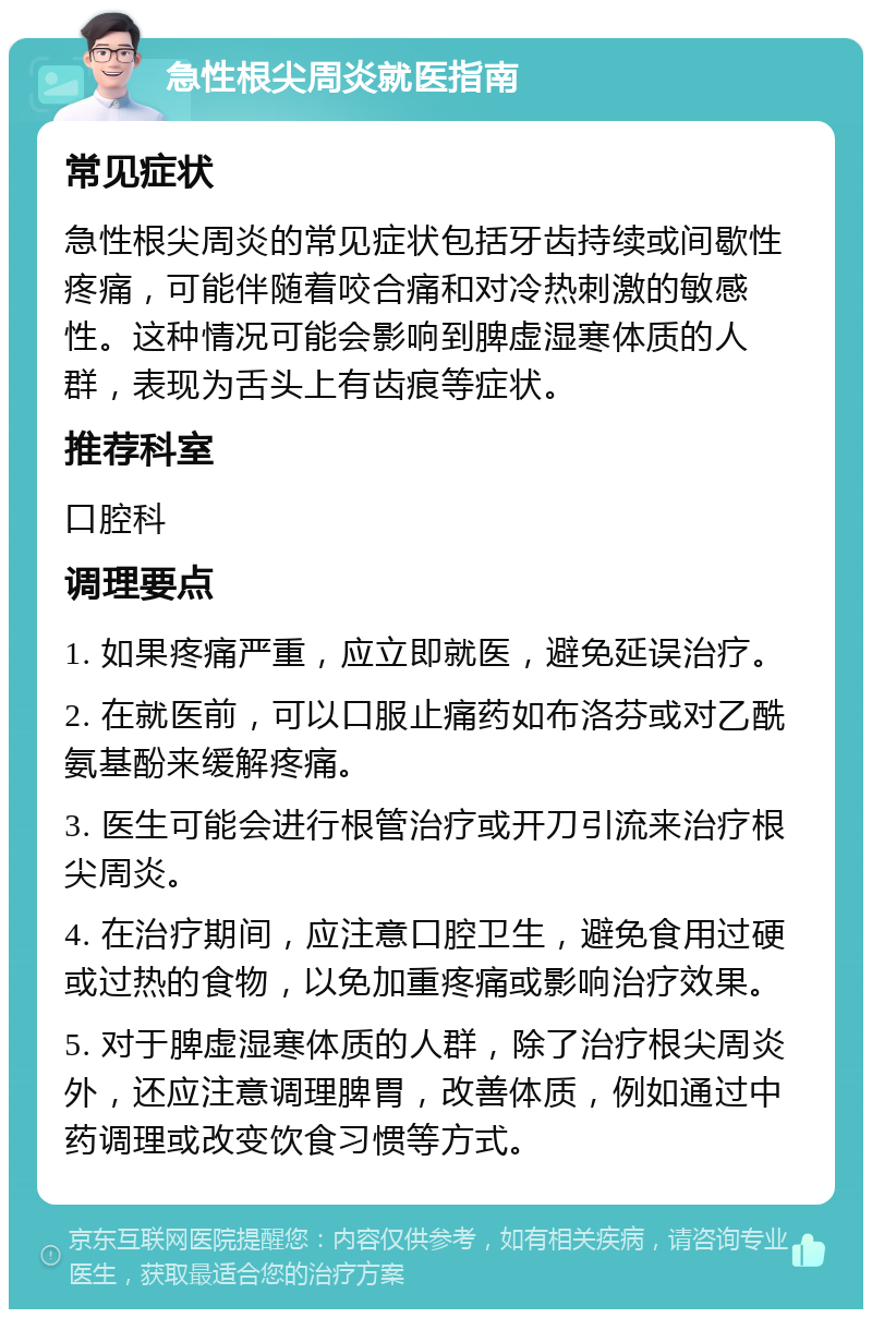 急性根尖周炎就医指南 常见症状 急性根尖周炎的常见症状包括牙齿持续或间歇性疼痛，可能伴随着咬合痛和对冷热刺激的敏感性。这种情况可能会影响到脾虚湿寒体质的人群，表现为舌头上有齿痕等症状。 推荐科室 口腔科 调理要点 1. 如果疼痛严重，应立即就医，避免延误治疗。 2. 在就医前，可以口服止痛药如布洛芬或对乙酰氨基酚来缓解疼痛。 3. 医生可能会进行根管治疗或开刀引流来治疗根尖周炎。 4. 在治疗期间，应注意口腔卫生，避免食用过硬或过热的食物，以免加重疼痛或影响治疗效果。 5. 对于脾虚湿寒体质的人群，除了治疗根尖周炎外，还应注意调理脾胃，改善体质，例如通过中药调理或改变饮食习惯等方式。