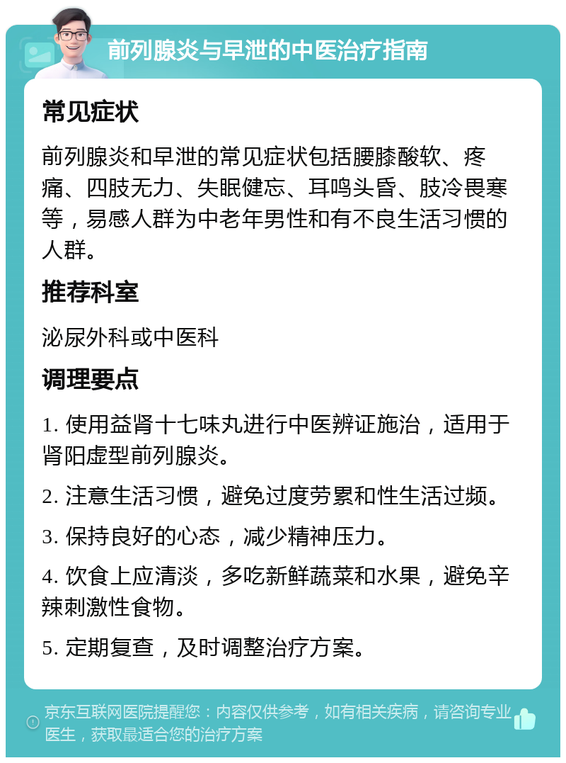 前列腺炎与早泄的中医治疗指南 常见症状 前列腺炎和早泄的常见症状包括腰膝酸软、疼痛、四肢无力、失眠健忘、耳鸣头昏、肢冷畏寒等，易感人群为中老年男性和有不良生活习惯的人群。 推荐科室 泌尿外科或中医科 调理要点 1. 使用益肾十七味丸进行中医辨证施治，适用于肾阳虚型前列腺炎。 2. 注意生活习惯，避免过度劳累和性生活过频。 3. 保持良好的心态，减少精神压力。 4. 饮食上应清淡，多吃新鲜蔬菜和水果，避免辛辣刺激性食物。 5. 定期复查，及时调整治疗方案。