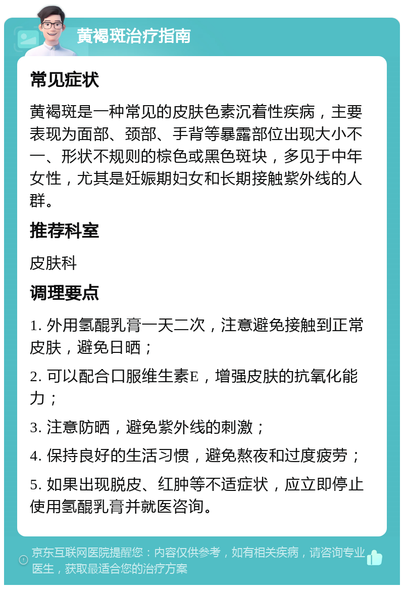 黄褐斑治疗指南 常见症状 黄褐斑是一种常见的皮肤色素沉着性疾病，主要表现为面部、颈部、手背等暴露部位出现大小不一、形状不规则的棕色或黑色斑块，多见于中年女性，尤其是妊娠期妇女和长期接触紫外线的人群。 推荐科室 皮肤科 调理要点 1. 外用氢醌乳膏一天二次，注意避免接触到正常皮肤，避免日晒； 2. 可以配合口服维生素E，增强皮肤的抗氧化能力； 3. 注意防晒，避免紫外线的刺激； 4. 保持良好的生活习惯，避免熬夜和过度疲劳； 5. 如果出现脱皮、红肿等不适症状，应立即停止使用氢醌乳膏并就医咨询。