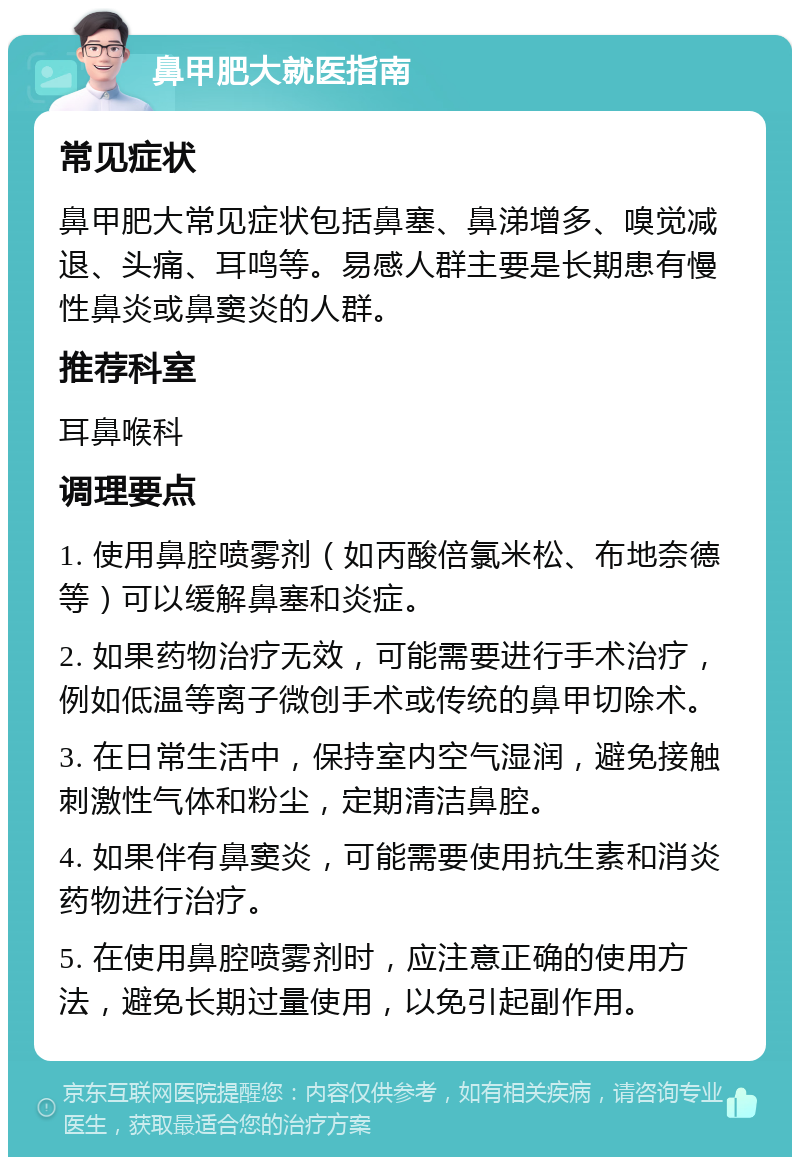 鼻甲肥大就医指南 常见症状 鼻甲肥大常见症状包括鼻塞、鼻涕增多、嗅觉减退、头痛、耳鸣等。易感人群主要是长期患有慢性鼻炎或鼻窦炎的人群。 推荐科室 耳鼻喉科 调理要点 1. 使用鼻腔喷雾剂（如丙酸倍氯米松、布地奈德等）可以缓解鼻塞和炎症。 2. 如果药物治疗无效，可能需要进行手术治疗，例如低温等离子微创手术或传统的鼻甲切除术。 3. 在日常生活中，保持室内空气湿润，避免接触刺激性气体和粉尘，定期清洁鼻腔。 4. 如果伴有鼻窦炎，可能需要使用抗生素和消炎药物进行治疗。 5. 在使用鼻腔喷雾剂时，应注意正确的使用方法，避免长期过量使用，以免引起副作用。