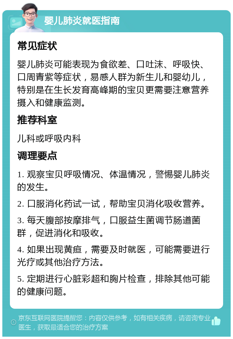 婴儿肺炎就医指南 常见症状 婴儿肺炎可能表现为食欲差、口吐沫、呼吸快、口周青紫等症状，易感人群为新生儿和婴幼儿，特别是在生长发育高峰期的宝贝更需要注意营养摄入和健康监测。 推荐科室 儿科或呼吸内科 调理要点 1. 观察宝贝呼吸情况、体温情况，警惕婴儿肺炎的发生。 2. 口服消化药试一试，帮助宝贝消化吸收营养。 3. 每天腹部按摩排气，口服益生菌调节肠道菌群，促进消化和吸收。 4. 如果出现黄疸，需要及时就医，可能需要进行光疗或其他治疗方法。 5. 定期进行心脏彩超和胸片检查，排除其他可能的健康问题。