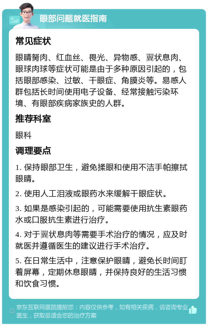 眼部问题就医指南 常见症状 眼睛胬肉、红血丝、畏光、异物感、翼状息肉、眼球肉球等症状可能是由于多种原因引起的，包括眼部感染、过敏、干眼症、角膜炎等。易感人群包括长时间使用电子设备、经常接触污染环境、有眼部疾病家族史的人群。 推荐科室 眼科 调理要点 1. 保持眼部卫生，避免揉眼和使用不洁手帕擦拭眼睛。 2. 使用人工泪液或眼药水来缓解干眼症状。 3. 如果是感染引起的，可能需要使用抗生素眼药水或口服抗生素进行治疗。 4. 对于翼状息肉等需要手术治疗的情况，应及时就医并遵循医生的建议进行手术治疗。 5. 在日常生活中，注意保护眼睛，避免长时间盯着屏幕，定期休息眼睛，并保持良好的生活习惯和饮食习惯。