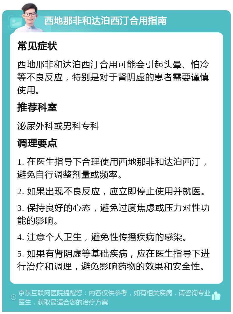 西地那非和达泊西汀合用指南 常见症状 西地那非和达泊西汀合用可能会引起头晕、怕冷等不良反应，特别是对于肾阴虚的患者需要谨慎使用。 推荐科室 泌尿外科或男科专科 调理要点 1. 在医生指导下合理使用西地那非和达泊西汀，避免自行调整剂量或频率。 2. 如果出现不良反应，应立即停止使用并就医。 3. 保持良好的心态，避免过度焦虑或压力对性功能的影响。 4. 注意个人卫生，避免性传播疾病的感染。 5. 如果有肾阴虚等基础疾病，应在医生指导下进行治疗和调理，避免影响药物的效果和安全性。