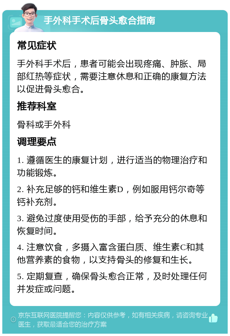 手外科手术后骨头愈合指南 常见症状 手外科手术后，患者可能会出现疼痛、肿胀、局部红热等症状，需要注意休息和正确的康复方法以促进骨头愈合。 推荐科室 骨科或手外科 调理要点 1. 遵循医生的康复计划，进行适当的物理治疗和功能锻炼。 2. 补充足够的钙和维生素D，例如服用钙尔奇等钙补充剂。 3. 避免过度使用受伤的手部，给予充分的休息和恢复时间。 4. 注意饮食，多摄入富含蛋白质、维生素C和其他营养素的食物，以支持骨头的修复和生长。 5. 定期复查，确保骨头愈合正常，及时处理任何并发症或问题。