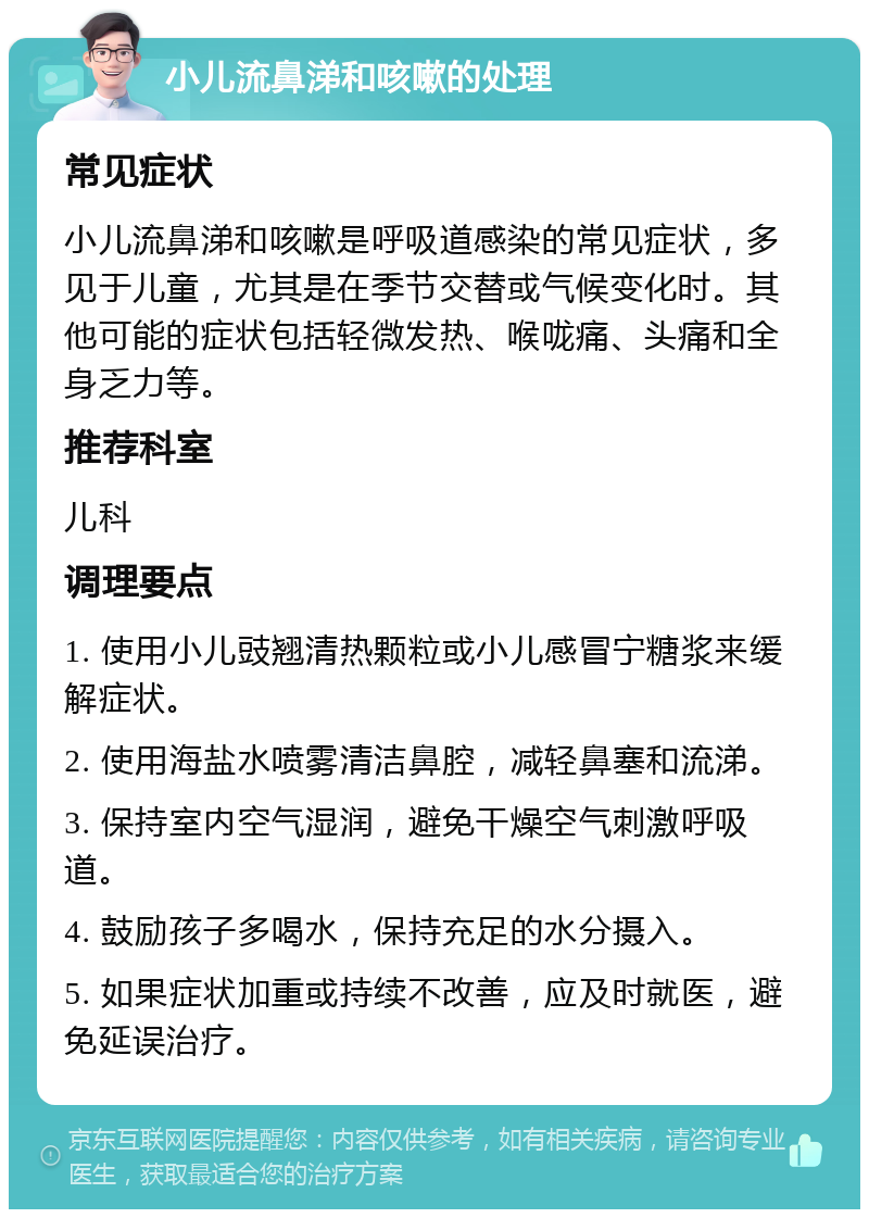 小儿流鼻涕和咳嗽的处理 常见症状 小儿流鼻涕和咳嗽是呼吸道感染的常见症状，多见于儿童，尤其是在季节交替或气候变化时。其他可能的症状包括轻微发热、喉咙痛、头痛和全身乏力等。 推荐科室 儿科 调理要点 1. 使用小儿豉翘清热颗粒或小儿感冒宁糖浆来缓解症状。 2. 使用海盐水喷雾清洁鼻腔，减轻鼻塞和流涕。 3. 保持室内空气湿润，避免干燥空气刺激呼吸道。 4. 鼓励孩子多喝水，保持充足的水分摄入。 5. 如果症状加重或持续不改善，应及时就医，避免延误治疗。