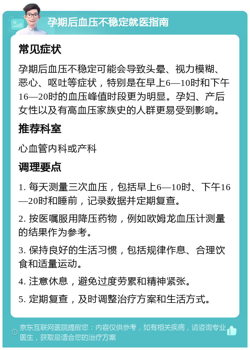 孕期后血压不稳定就医指南 常见症状 孕期后血压不稳定可能会导致头晕、视力模糊、恶心、呕吐等症状，特别是在早上6—10时和下午16—20时的血压峰值时段更为明显。孕妇、产后女性以及有高血压家族史的人群更易受到影响。 推荐科室 心血管内科或产科 调理要点 1. 每天测量三次血压，包括早上6—10时、下午16—20时和睡前，记录数据并定期复查。 2. 按医嘱服用降压药物，例如欧姆龙血压计测量的结果作为参考。 3. 保持良好的生活习惯，包括规律作息、合理饮食和适量运动。 4. 注意休息，避免过度劳累和精神紧张。 5. 定期复查，及时调整治疗方案和生活方式。