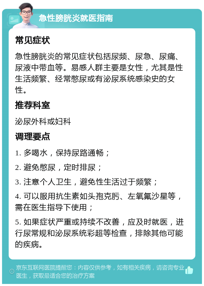 急性膀胱炎就医指南 常见症状 急性膀胱炎的常见症状包括尿频、尿急、尿痛、尿液中带血等。易感人群主要是女性，尤其是性生活频繁、经常憋尿或有泌尿系统感染史的女性。 推荐科室 泌尿外科或妇科 调理要点 1. 多喝水，保持尿路通畅； 2. 避免憋尿，定时排尿； 3. 注意个人卫生，避免性生活过于频繁； 4. 可以服用抗生素如头孢克肟、左氧氟沙星等，需在医生指导下使用； 5. 如果症状严重或持续不改善，应及时就医，进行尿常规和泌尿系统彩超等检查，排除其他可能的疾病。