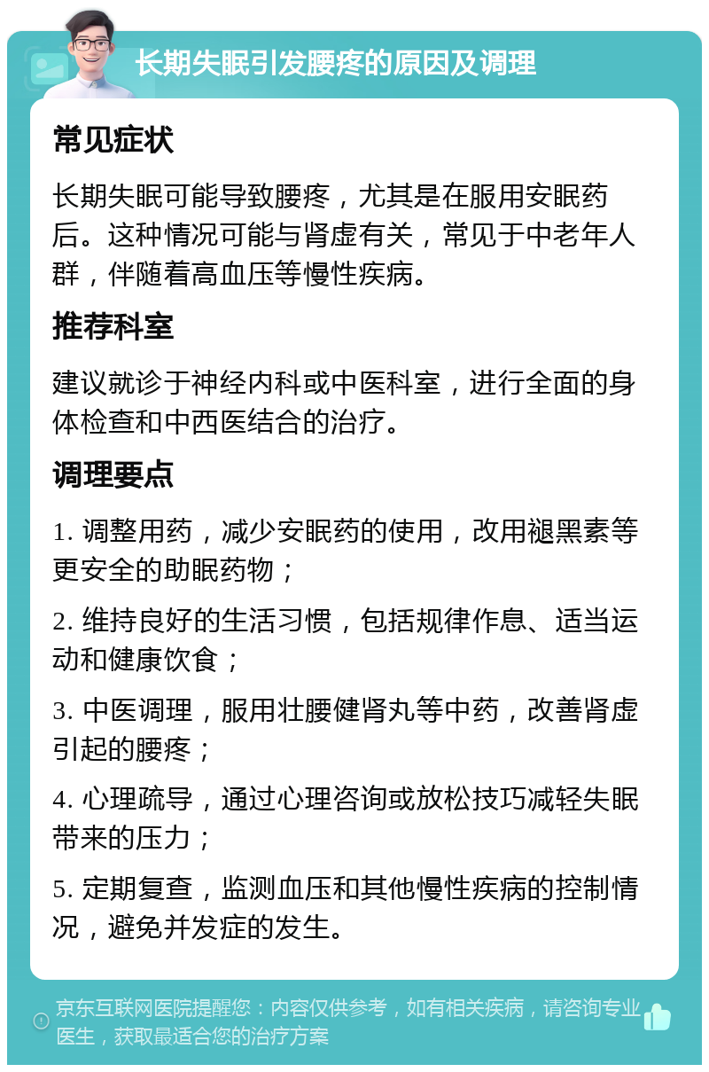 长期失眠引发腰疼的原因及调理 常见症状 长期失眠可能导致腰疼，尤其是在服用安眠药后。这种情况可能与肾虚有关，常见于中老年人群，伴随着高血压等慢性疾病。 推荐科室 建议就诊于神经内科或中医科室，进行全面的身体检查和中西医结合的治疗。 调理要点 1. 调整用药，减少安眠药的使用，改用褪黑素等更安全的助眠药物； 2. 维持良好的生活习惯，包括规律作息、适当运动和健康饮食； 3. 中医调理，服用壮腰健肾丸等中药，改善肾虚引起的腰疼； 4. 心理疏导，通过心理咨询或放松技巧减轻失眠带来的压力； 5. 定期复查，监测血压和其他慢性疾病的控制情况，避免并发症的发生。