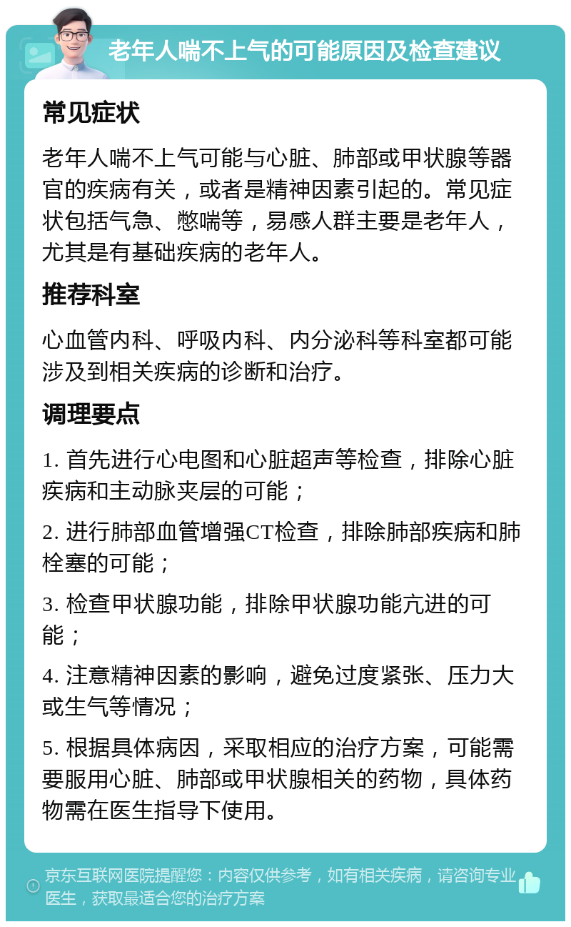 老年人喘不上气的可能原因及检查建议 常见症状 老年人喘不上气可能与心脏、肺部或甲状腺等器官的疾病有关，或者是精神因素引起的。常见症状包括气急、憋喘等，易感人群主要是老年人，尤其是有基础疾病的老年人。 推荐科室 心血管内科、呼吸内科、内分泌科等科室都可能涉及到相关疾病的诊断和治疗。 调理要点 1. 首先进行心电图和心脏超声等检查，排除心脏疾病和主动脉夹层的可能； 2. 进行肺部血管增强CT检查，排除肺部疾病和肺栓塞的可能； 3. 检查甲状腺功能，排除甲状腺功能亢进的可能； 4. 注意精神因素的影响，避免过度紧张、压力大或生气等情况； 5. 根据具体病因，采取相应的治疗方案，可能需要服用心脏、肺部或甲状腺相关的药物，具体药物需在医生指导下使用。