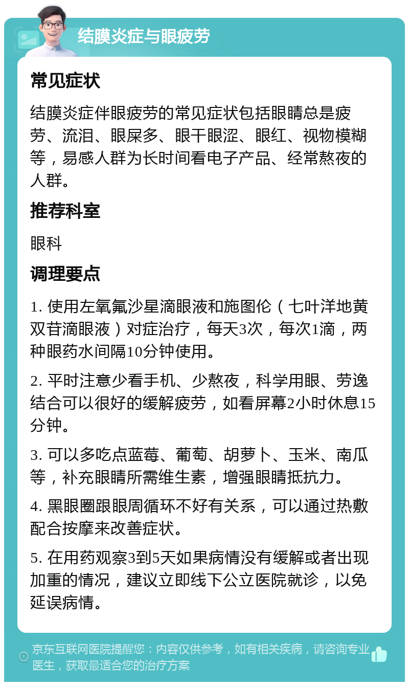 结膜炎症与眼疲劳 常见症状 结膜炎症伴眼疲劳的常见症状包括眼睛总是疲劳、流泪、眼屎多、眼干眼涩、眼红、视物模糊等，易感人群为长时间看电子产品、经常熬夜的人群。 推荐科室 眼科 调理要点 1. 使用左氧氟沙星滴眼液和施图伦（七叶洋地黄双苷滴眼液）对症治疗，每天3次，每次1滴，两种眼药水间隔10分钟使用。 2. 平时注意少看手机、少熬夜，科学用眼、劳逸结合可以很好的缓解疲劳，如看屏幕2小时休息15分钟。 3. 可以多吃点蓝莓、葡萄、胡萝卜、玉米、南瓜等，补充眼睛所需维生素，增强眼睛抵抗力。 4. 黑眼圈跟眼周循环不好有关系，可以通过热敷配合按摩来改善症状。 5. 在用药观察3到5天如果病情没有缓解或者出现加重的情况，建议立即线下公立医院就诊，以免延误病情。