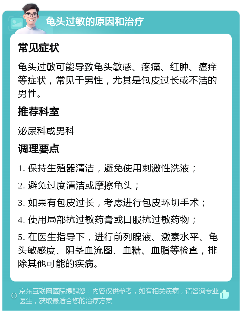 龟头过敏的原因和治疗 常见症状 龟头过敏可能导致龟头敏感、疼痛、红肿、瘙痒等症状，常见于男性，尤其是包皮过长或不洁的男性。 推荐科室 泌尿科或男科 调理要点 1. 保持生殖器清洁，避免使用刺激性洗液； 2. 避免过度清洁或摩擦龟头； 3. 如果有包皮过长，考虑进行包皮环切手术； 4. 使用局部抗过敏药膏或口服抗过敏药物； 5. 在医生指导下，进行前列腺液、激素水平、龟头敏感度、阴茎血流图、血糖、血脂等检查，排除其他可能的疾病。