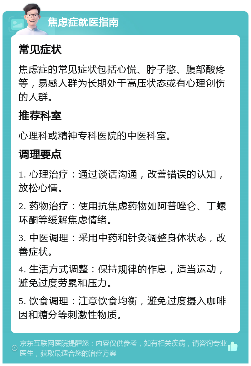 焦虑症就医指南 常见症状 焦虑症的常见症状包括心慌、脖子憋、腹部酸疼等，易感人群为长期处于高压状态或有心理创伤的人群。 推荐科室 心理科或精神专科医院的中医科室。 调理要点 1. 心理治疗：通过谈话沟通，改善错误的认知，放松心情。 2. 药物治疗：使用抗焦虑药物如阿普唑仑、丁螺环酮等缓解焦虑情绪。 3. 中医调理：采用中药和针灸调整身体状态，改善症状。 4. 生活方式调整：保持规律的作息，适当运动，避免过度劳累和压力。 5. 饮食调理：注意饮食均衡，避免过度摄入咖啡因和糖分等刺激性物质。