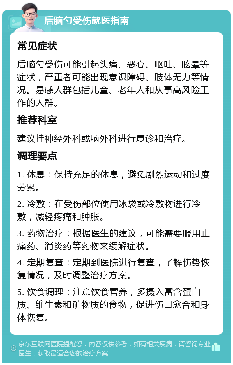 后脑勺受伤就医指南 常见症状 后脑勺受伤可能引起头痛、恶心、呕吐、眩晕等症状，严重者可能出现意识障碍、肢体无力等情况。易感人群包括儿童、老年人和从事高风险工作的人群。 推荐科室 建议挂神经外科或脑外科进行复诊和治疗。 调理要点 1. 休息：保持充足的休息，避免剧烈运动和过度劳累。 2. 冷敷：在受伤部位使用冰袋或冷敷物进行冷敷，减轻疼痛和肿胀。 3. 药物治疗：根据医生的建议，可能需要服用止痛药、消炎药等药物来缓解症状。 4. 定期复查：定期到医院进行复查，了解伤势恢复情况，及时调整治疗方案。 5. 饮食调理：注意饮食营养，多摄入富含蛋白质、维生素和矿物质的食物，促进伤口愈合和身体恢复。