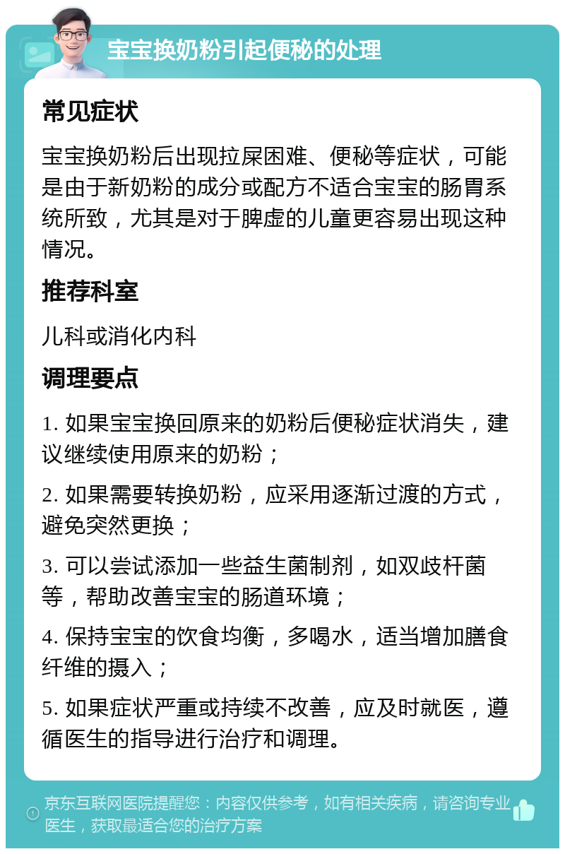 宝宝换奶粉引起便秘的处理 常见症状 宝宝换奶粉后出现拉屎困难、便秘等症状，可能是由于新奶粉的成分或配方不适合宝宝的肠胃系统所致，尤其是对于脾虚的儿童更容易出现这种情况。 推荐科室 儿科或消化内科 调理要点 1. 如果宝宝换回原来的奶粉后便秘症状消失，建议继续使用原来的奶粉； 2. 如果需要转换奶粉，应采用逐渐过渡的方式，避免突然更换； 3. 可以尝试添加一些益生菌制剂，如双歧杆菌等，帮助改善宝宝的肠道环境； 4. 保持宝宝的饮食均衡，多喝水，适当增加膳食纤维的摄入； 5. 如果症状严重或持续不改善，应及时就医，遵循医生的指导进行治疗和调理。