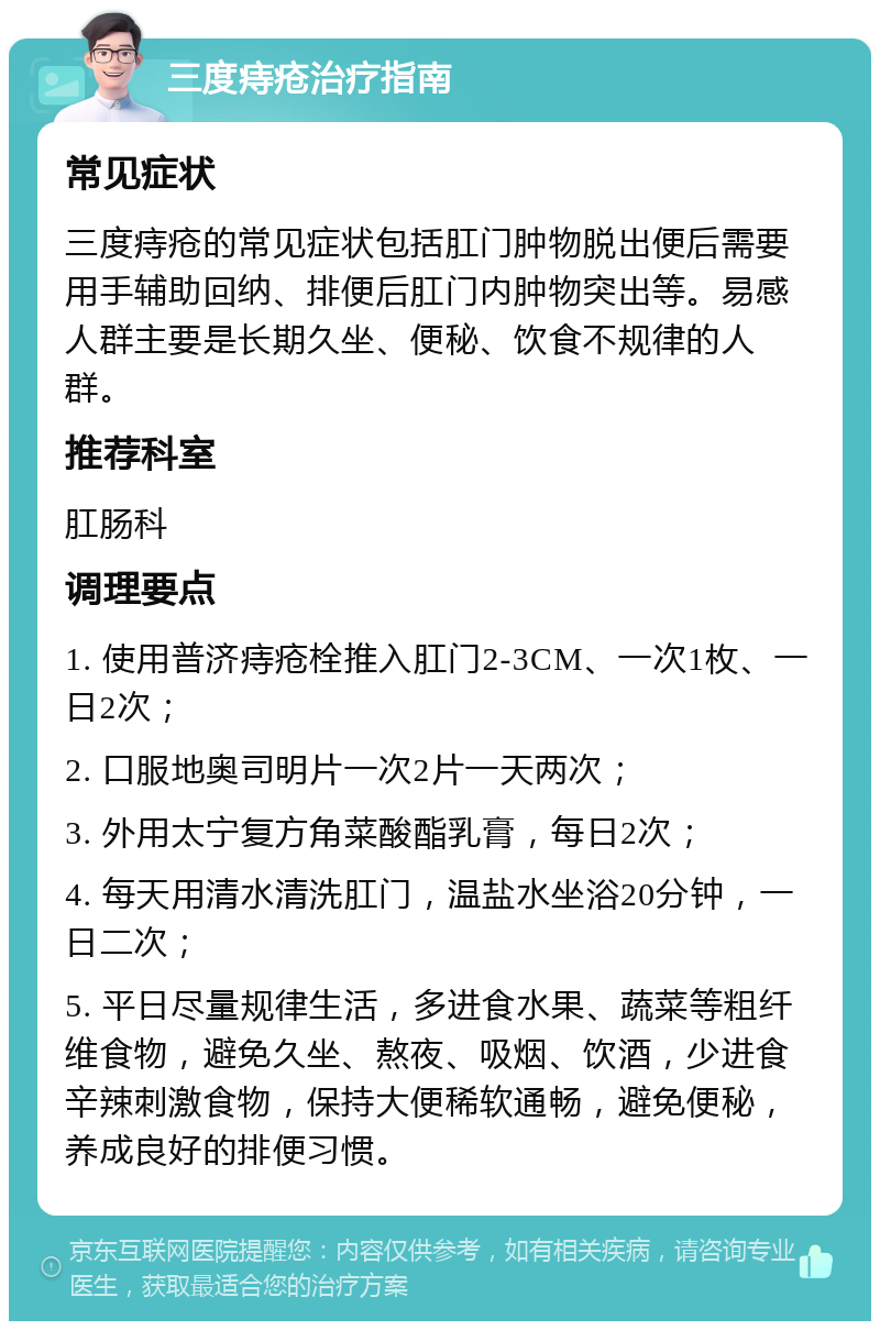 三度痔疮治疗指南 常见症状 三度痔疮的常见症状包括肛门肿物脱出便后需要用手辅助回纳、排便后肛门内肿物突出等。易感人群主要是长期久坐、便秘、饮食不规律的人群。 推荐科室 肛肠科 调理要点 1. 使用普济痔疮栓推入肛门2-3CM、一次1枚、一日2次； 2. 口服地奥司明片一次2片一天两次； 3. 外用太宁复方角菜酸酯乳膏，每日2次； 4. 每天用清水清洗肛门，温盐水坐浴20分钟，一日二次； 5. 平日尽量规律生活，多进食水果、蔬菜等粗纤维食物，避免久坐、熬夜、吸烟、饮酒，少进食辛辣刺激食物，保持大便稀软通畅，避免便秘，养成良好的排便习惯。