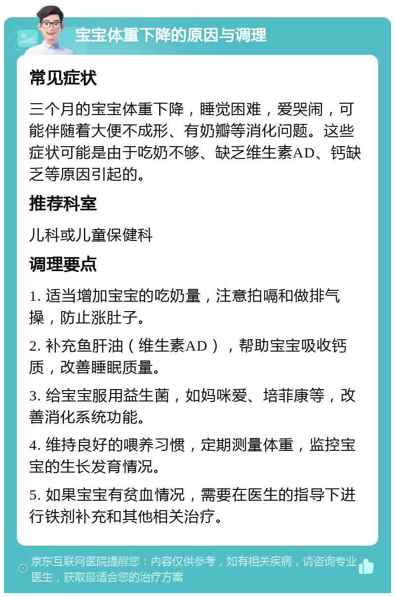 宝宝体重下降的原因与调理 常见症状 三个月的宝宝体重下降，睡觉困难，爱哭闹，可能伴随着大便不成形、有奶瓣等消化问题。这些症状可能是由于吃奶不够、缺乏维生素AD、钙缺乏等原因引起的。 推荐科室 儿科或儿童保健科 调理要点 1. 适当增加宝宝的吃奶量，注意拍嗝和做排气操，防止涨肚子。 2. 补充鱼肝油（维生素AD），帮助宝宝吸收钙质，改善睡眠质量。 3. 给宝宝服用益生菌，如妈咪爱、培菲康等，改善消化系统功能。 4. 维持良好的喂养习惯，定期测量体重，监控宝宝的生长发育情况。 5. 如果宝宝有贫血情况，需要在医生的指导下进行铁剂补充和其他相关治疗。