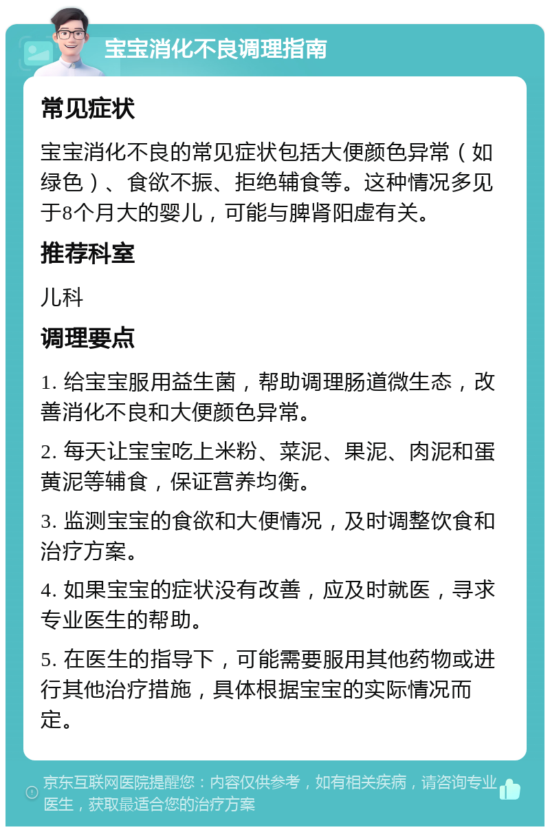 宝宝消化不良调理指南 常见症状 宝宝消化不良的常见症状包括大便颜色异常（如绿色）、食欲不振、拒绝辅食等。这种情况多见于8个月大的婴儿，可能与脾肾阳虚有关。 推荐科室 儿科 调理要点 1. 给宝宝服用益生菌，帮助调理肠道微生态，改善消化不良和大便颜色异常。 2. 每天让宝宝吃上米粉、菜泥、果泥、肉泥和蛋黄泥等辅食，保证营养均衡。 3. 监测宝宝的食欲和大便情况，及时调整饮食和治疗方案。 4. 如果宝宝的症状没有改善，应及时就医，寻求专业医生的帮助。 5. 在医生的指导下，可能需要服用其他药物或进行其他治疗措施，具体根据宝宝的实际情况而定。