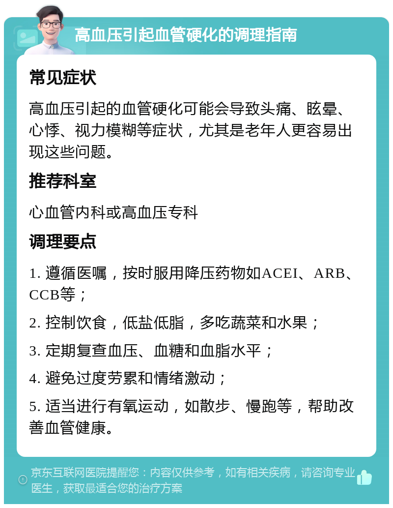 高血压引起血管硬化的调理指南 常见症状 高血压引起的血管硬化可能会导致头痛、眩晕、心悸、视力模糊等症状，尤其是老年人更容易出现这些问题。 推荐科室 心血管内科或高血压专科 调理要点 1. 遵循医嘱，按时服用降压药物如ACEI、ARB、CCB等； 2. 控制饮食，低盐低脂，多吃蔬菜和水果； 3. 定期复查血压、血糖和血脂水平； 4. 避免过度劳累和情绪激动； 5. 适当进行有氧运动，如散步、慢跑等，帮助改善血管健康。