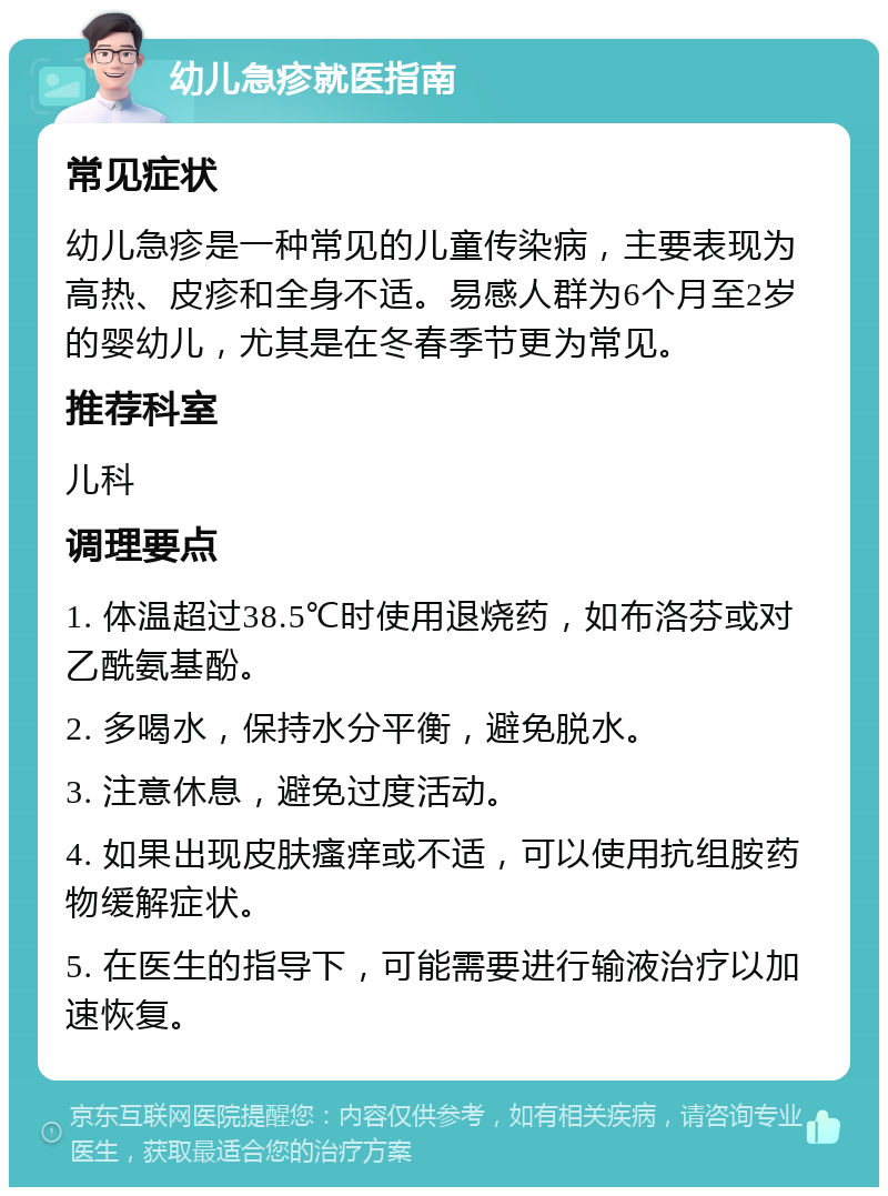 幼儿急疹就医指南 常见症状 幼儿急疹是一种常见的儿童传染病，主要表现为高热、皮疹和全身不适。易感人群为6个月至2岁的婴幼儿，尤其是在冬春季节更为常见。 推荐科室 儿科 调理要点 1. 体温超过38.5℃时使用退烧药，如布洛芬或对乙酰氨基酚。 2. 多喝水，保持水分平衡，避免脱水。 3. 注意休息，避免过度活动。 4. 如果出现皮肤瘙痒或不适，可以使用抗组胺药物缓解症状。 5. 在医生的指导下，可能需要进行输液治疗以加速恢复。