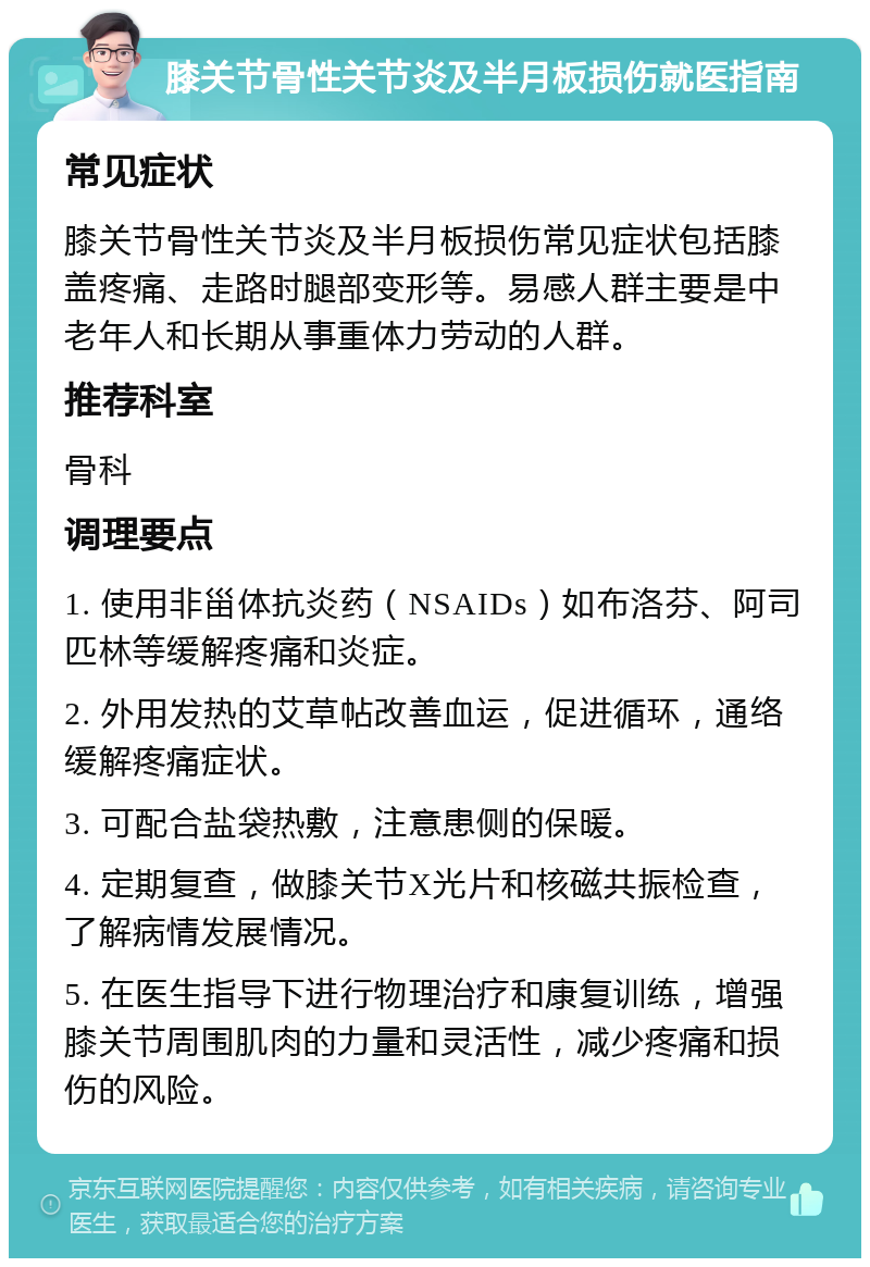 膝关节骨性关节炎及半月板损伤就医指南 常见症状 膝关节骨性关节炎及半月板损伤常见症状包括膝盖疼痛、走路时腿部变形等。易感人群主要是中老年人和长期从事重体力劳动的人群。 推荐科室 骨科 调理要点 1. 使用非甾体抗炎药（NSAIDs）如布洛芬、阿司匹林等缓解疼痛和炎症。 2. 外用发热的艾草帖改善血运，促进循环，通络缓解疼痛症状。 3. 可配合盐袋热敷，注意患侧的保暖。 4. 定期复查，做膝关节X光片和核磁共振检查，了解病情发展情况。 5. 在医生指导下进行物理治疗和康复训练，增强膝关节周围肌肉的力量和灵活性，减少疼痛和损伤的风险。