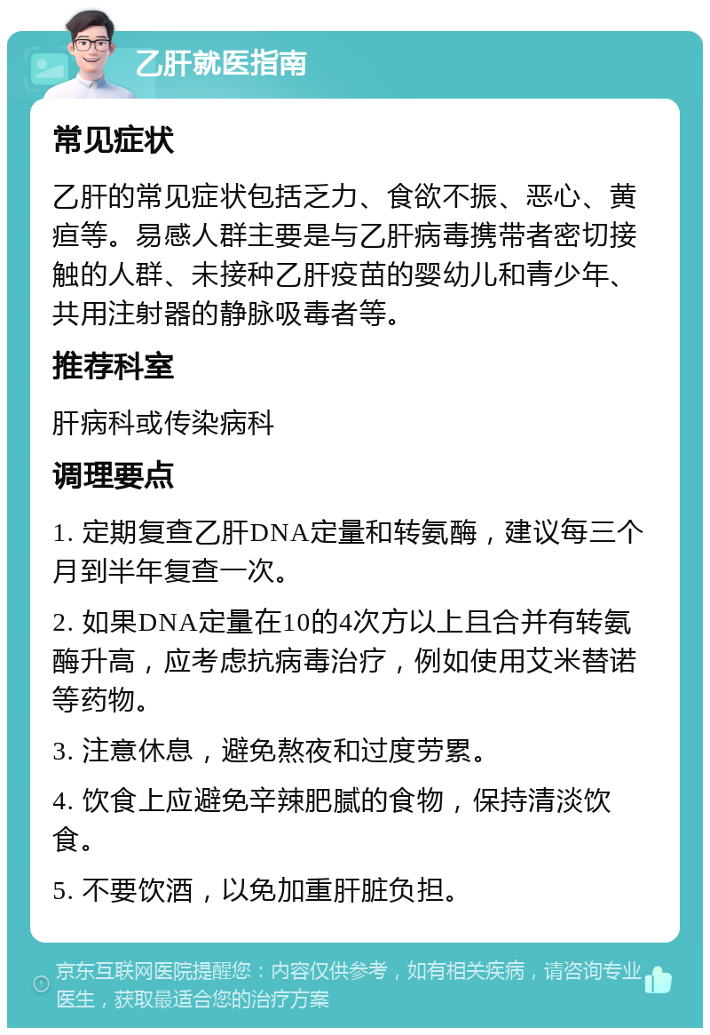 乙肝就医指南 常见症状 乙肝的常见症状包括乏力、食欲不振、恶心、黄疸等。易感人群主要是与乙肝病毒携带者密切接触的人群、未接种乙肝疫苗的婴幼儿和青少年、共用注射器的静脉吸毒者等。 推荐科室 肝病科或传染病科 调理要点 1. 定期复查乙肝DNA定量和转氨酶，建议每三个月到半年复查一次。 2. 如果DNA定量在10的4次方以上且合并有转氨酶升高，应考虑抗病毒治疗，例如使用艾米替诺等药物。 3. 注意休息，避免熬夜和过度劳累。 4. 饮食上应避免辛辣肥腻的食物，保持清淡饮食。 5. 不要饮酒，以免加重肝脏负担。