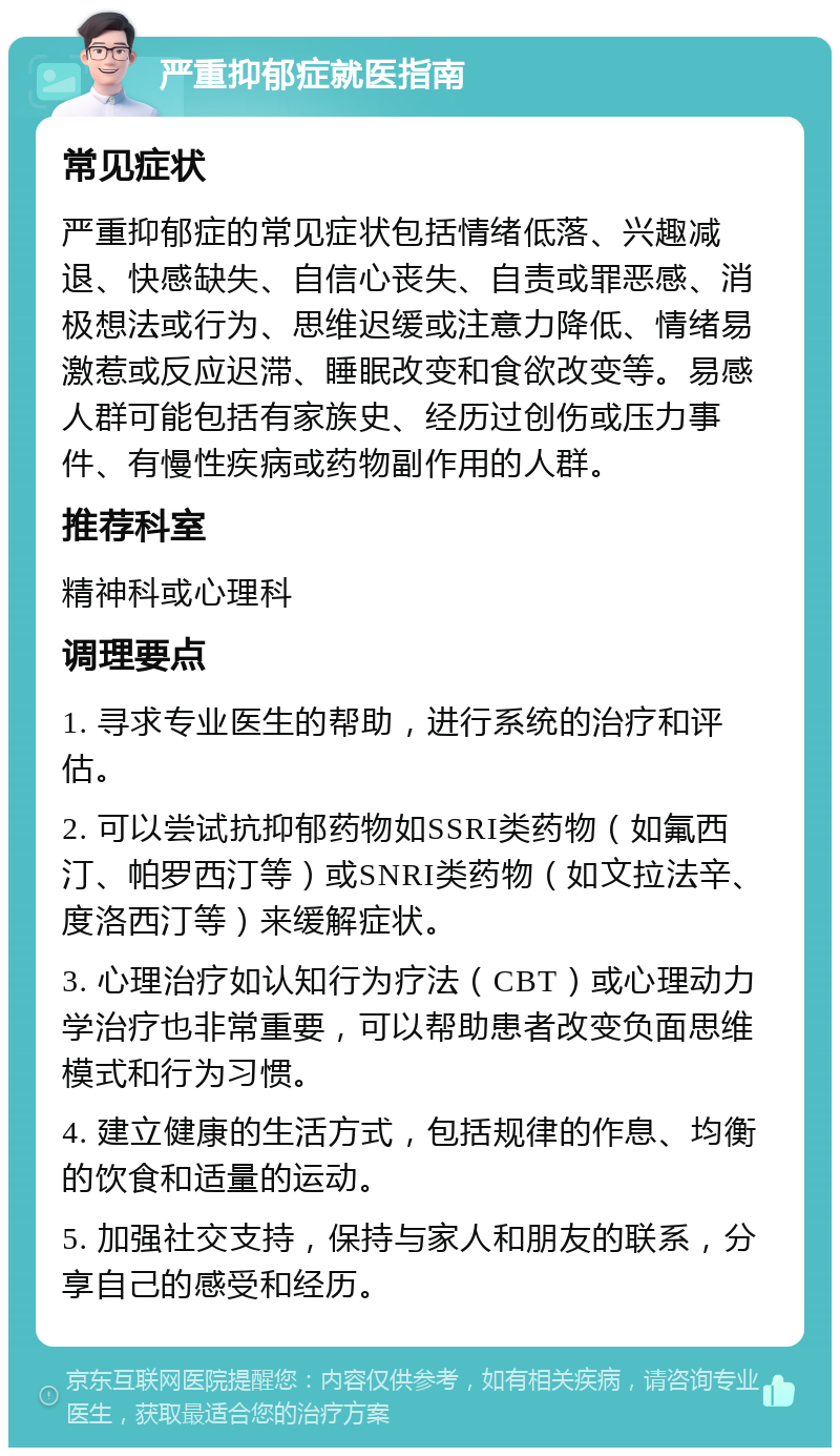 严重抑郁症就医指南 常见症状 严重抑郁症的常见症状包括情绪低落、兴趣减退、快感缺失、自信心丧失、自责或罪恶感、消极想法或行为、思维迟缓或注意力降低、情绪易激惹或反应迟滞、睡眠改变和食欲改变等。易感人群可能包括有家族史、经历过创伤或压力事件、有慢性疾病或药物副作用的人群。 推荐科室 精神科或心理科 调理要点 1. 寻求专业医生的帮助，进行系统的治疗和评估。 2. 可以尝试抗抑郁药物如SSRI类药物（如氟西汀、帕罗西汀等）或SNRI类药物（如文拉法辛、度洛西汀等）来缓解症状。 3. 心理治疗如认知行为疗法（CBT）或心理动力学治疗也非常重要，可以帮助患者改变负面思维模式和行为习惯。 4. 建立健康的生活方式，包括规律的作息、均衡的饮食和适量的运动。 5. 加强社交支持，保持与家人和朋友的联系，分享自己的感受和经历。