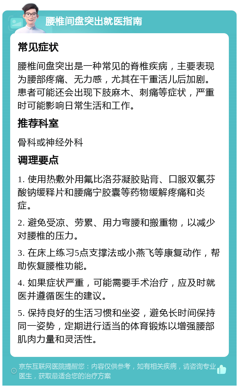 腰椎间盘突出就医指南 常见症状 腰椎间盘突出是一种常见的脊椎疾病，主要表现为腰部疼痛、无力感，尤其在干重活儿后加剧。患者可能还会出现下肢麻木、刺痛等症状，严重时可能影响日常生活和工作。 推荐科室 骨科或神经外科 调理要点 1. 使用热敷外用氟比洛芬凝胶贴膏、口服双氯芬酸钠缓释片和腰痛宁胶囊等药物缓解疼痛和炎症。 2. 避免受凉、劳累、用力弯腰和搬重物，以减少对腰椎的压力。 3. 在床上练习5点支撑法或小燕飞等康复动作，帮助恢复腰椎功能。 4. 如果症状严重，可能需要手术治疗，应及时就医并遵循医生的建议。 5. 保持良好的生活习惯和坐姿，避免长时间保持同一姿势，定期进行适当的体育锻炼以增强腰部肌肉力量和灵活性。