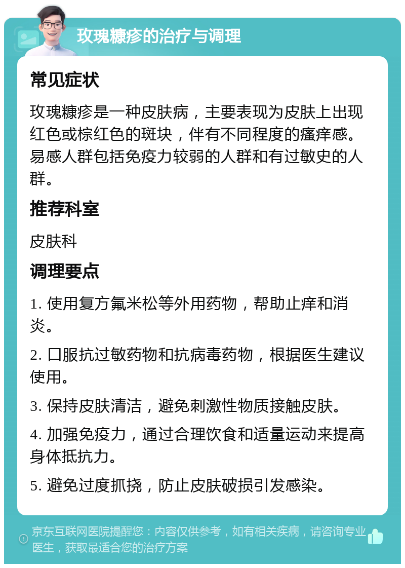 玫瑰糠疹的治疗与调理 常见症状 玫瑰糠疹是一种皮肤病，主要表现为皮肤上出现红色或棕红色的斑块，伴有不同程度的瘙痒感。易感人群包括免疫力较弱的人群和有过敏史的人群。 推荐科室 皮肤科 调理要点 1. 使用复方氟米松等外用药物，帮助止痒和消炎。 2. 口服抗过敏药物和抗病毒药物，根据医生建议使用。 3. 保持皮肤清洁，避免刺激性物质接触皮肤。 4. 加强免疫力，通过合理饮食和适量运动来提高身体抵抗力。 5. 避免过度抓挠，防止皮肤破损引发感染。