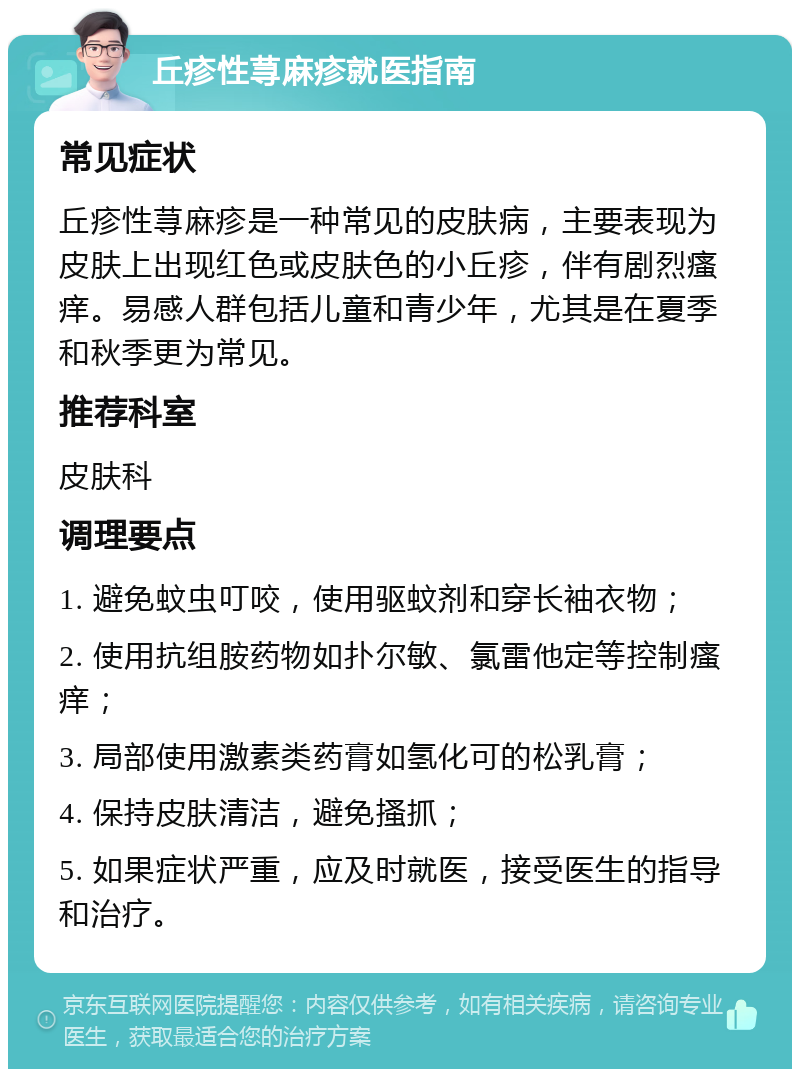 丘疹性荨麻疹就医指南 常见症状 丘疹性荨麻疹是一种常见的皮肤病，主要表现为皮肤上出现红色或皮肤色的小丘疹，伴有剧烈瘙痒。易感人群包括儿童和青少年，尤其是在夏季和秋季更为常见。 推荐科室 皮肤科 调理要点 1. 避免蚊虫叮咬，使用驱蚊剂和穿长袖衣物； 2. 使用抗组胺药物如扑尔敏、氯雷他定等控制瘙痒； 3. 局部使用激素类药膏如氢化可的松乳膏； 4. 保持皮肤清洁，避免搔抓； 5. 如果症状严重，应及时就医，接受医生的指导和治疗。