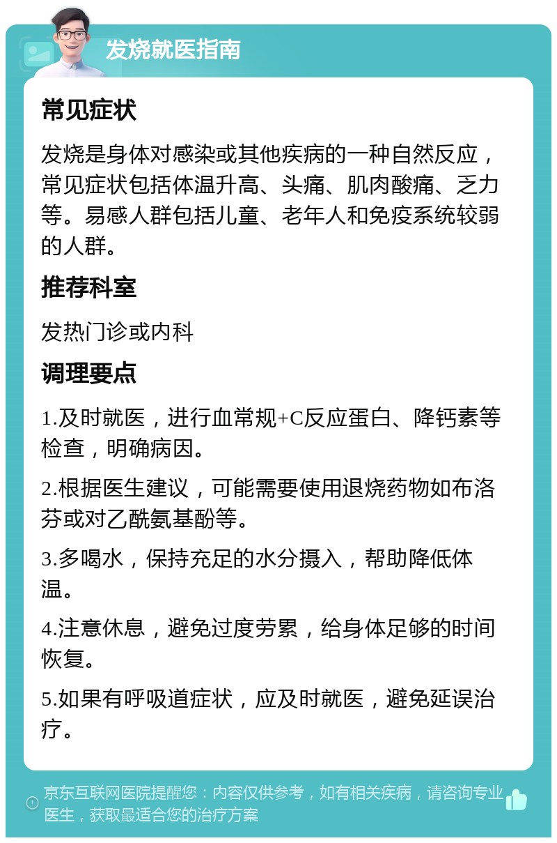 发烧就医指南 常见症状 发烧是身体对感染或其他疾病的一种自然反应，常见症状包括体温升高、头痛、肌肉酸痛、乏力等。易感人群包括儿童、老年人和免疫系统较弱的人群。 推荐科室 发热门诊或内科 调理要点 1.及时就医，进行血常规+C反应蛋白、降钙素等检查，明确病因。 2.根据医生建议，可能需要使用退烧药物如布洛芬或对乙酰氨基酚等。 3.多喝水，保持充足的水分摄入，帮助降低体温。 4.注意休息，避免过度劳累，给身体足够的时间恢复。 5.如果有呼吸道症状，应及时就医，避免延误治疗。