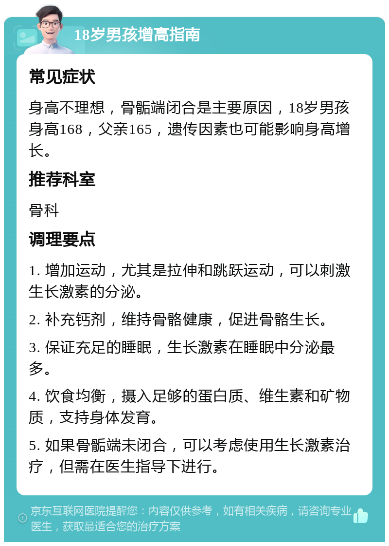 18岁男孩增高指南 常见症状 身高不理想，骨骺端闭合是主要原因，18岁男孩身高168，父亲165，遗传因素也可能影响身高增长。 推荐科室 骨科 调理要点 1. 增加运动，尤其是拉伸和跳跃运动，可以刺激生长激素的分泌。 2. 补充钙剂，维持骨骼健康，促进骨骼生长。 3. 保证充足的睡眠，生长激素在睡眠中分泌最多。 4. 饮食均衡，摄入足够的蛋白质、维生素和矿物质，支持身体发育。 5. 如果骨骺端未闭合，可以考虑使用生长激素治疗，但需在医生指导下进行。