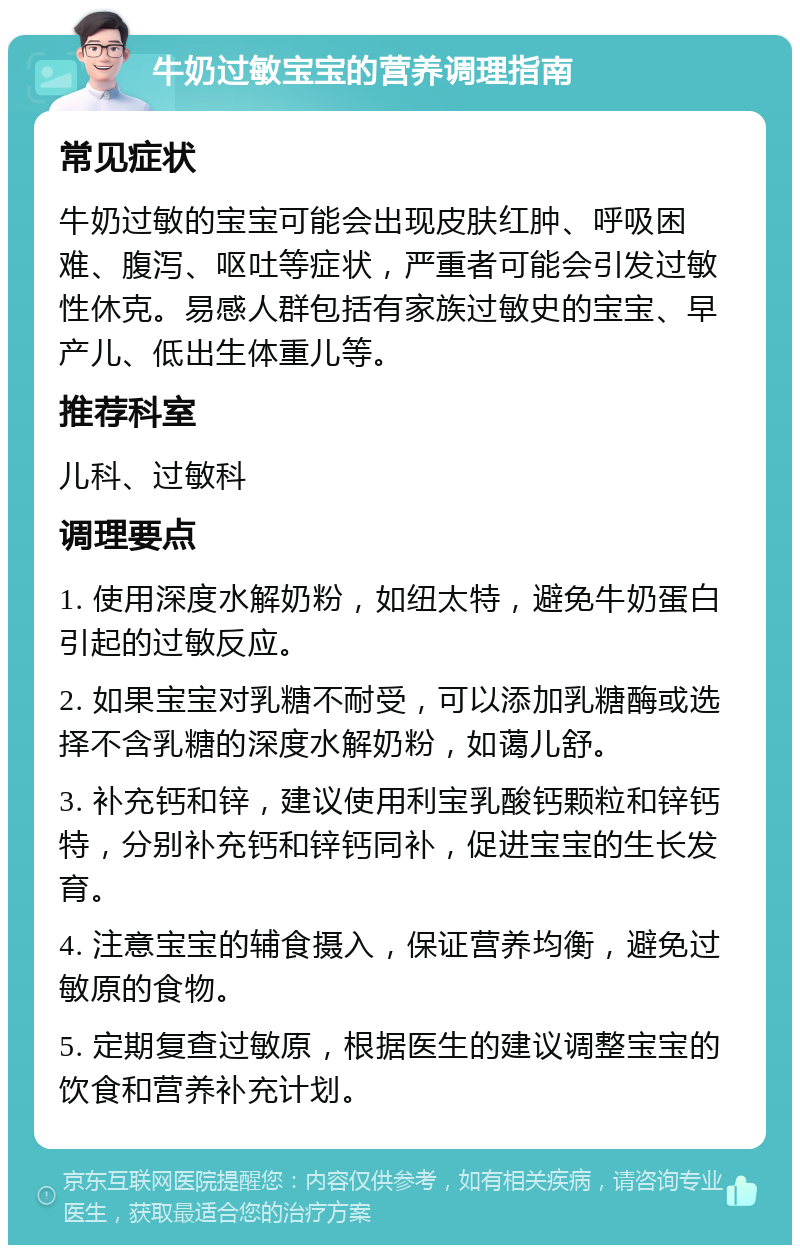 牛奶过敏宝宝的营养调理指南 常见症状 牛奶过敏的宝宝可能会出现皮肤红肿、呼吸困难、腹泻、呕吐等症状，严重者可能会引发过敏性休克。易感人群包括有家族过敏史的宝宝、早产儿、低出生体重儿等。 推荐科室 儿科、过敏科 调理要点 1. 使用深度水解奶粉，如纽太特，避免牛奶蛋白引起的过敏反应。 2. 如果宝宝对乳糖不耐受，可以添加乳糖酶或选择不含乳糖的深度水解奶粉，如蔼儿舒。 3. 补充钙和锌，建议使用利宝乳酸钙颗粒和锌钙特，分别补充钙和锌钙同补，促进宝宝的生长发育。 4. 注意宝宝的辅食摄入，保证营养均衡，避免过敏原的食物。 5. 定期复查过敏原，根据医生的建议调整宝宝的饮食和营养补充计划。