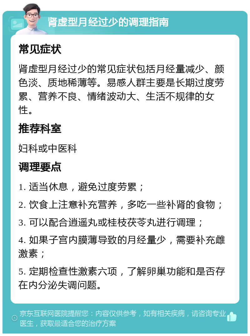 肾虚型月经过少的调理指南 常见症状 肾虚型月经过少的常见症状包括月经量减少、颜色淡、质地稀薄等。易感人群主要是长期过度劳累、营养不良、情绪波动大、生活不规律的女性。 推荐科室 妇科或中医科 调理要点 1. 适当休息，避免过度劳累； 2. 饮食上注意补充营养，多吃一些补肾的食物； 3. 可以配合逍遥丸或桂枝茯苓丸进行调理； 4. 如果子宫内膜薄导致的月经量少，需要补充雌激素； 5. 定期检查性激素六项，了解卵巢功能和是否存在内分泌失调问题。