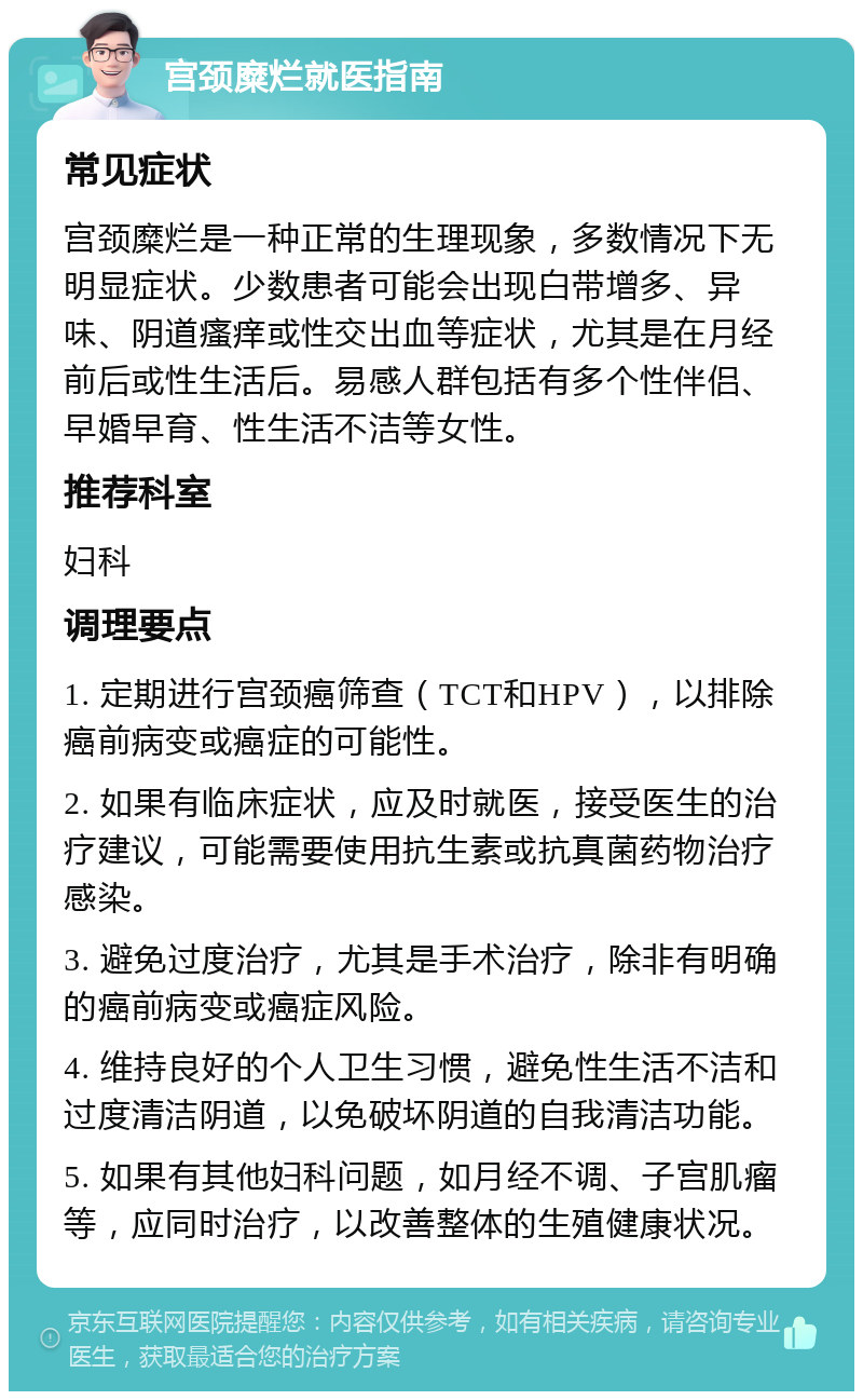 宫颈糜烂就医指南 常见症状 宫颈糜烂是一种正常的生理现象，多数情况下无明显症状。少数患者可能会出现白带增多、异味、阴道瘙痒或性交出血等症状，尤其是在月经前后或性生活后。易感人群包括有多个性伴侣、早婚早育、性生活不洁等女性。 推荐科室 妇科 调理要点 1. 定期进行宫颈癌筛查（TCT和HPV），以排除癌前病变或癌症的可能性。 2. 如果有临床症状，应及时就医，接受医生的治疗建议，可能需要使用抗生素或抗真菌药物治疗感染。 3. 避免过度治疗，尤其是手术治疗，除非有明确的癌前病变或癌症风险。 4. 维持良好的个人卫生习惯，避免性生活不洁和过度清洁阴道，以免破坏阴道的自我清洁功能。 5. 如果有其他妇科问题，如月经不调、子宫肌瘤等，应同时治疗，以改善整体的生殖健康状况。