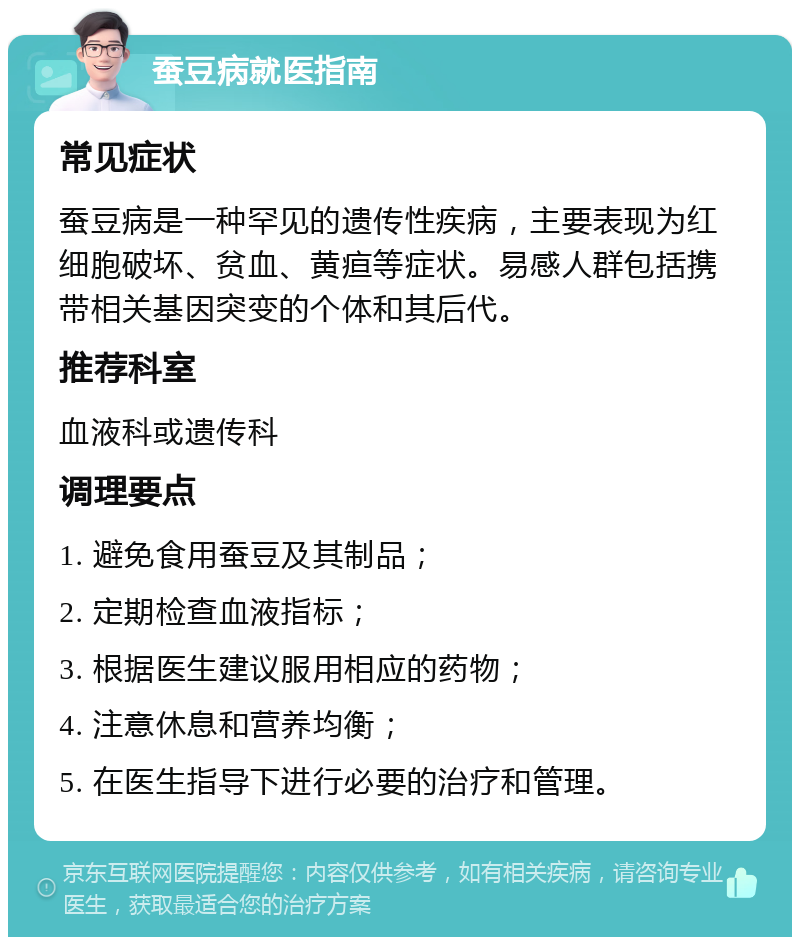 蚕豆病就医指南 常见症状 蚕豆病是一种罕见的遗传性疾病，主要表现为红细胞破坏、贫血、黄疸等症状。易感人群包括携带相关基因突变的个体和其后代。 推荐科室 血液科或遗传科 调理要点 1. 避免食用蚕豆及其制品； 2. 定期检查血液指标； 3. 根据医生建议服用相应的药物； 4. 注意休息和营养均衡； 5. 在医生指导下进行必要的治疗和管理。