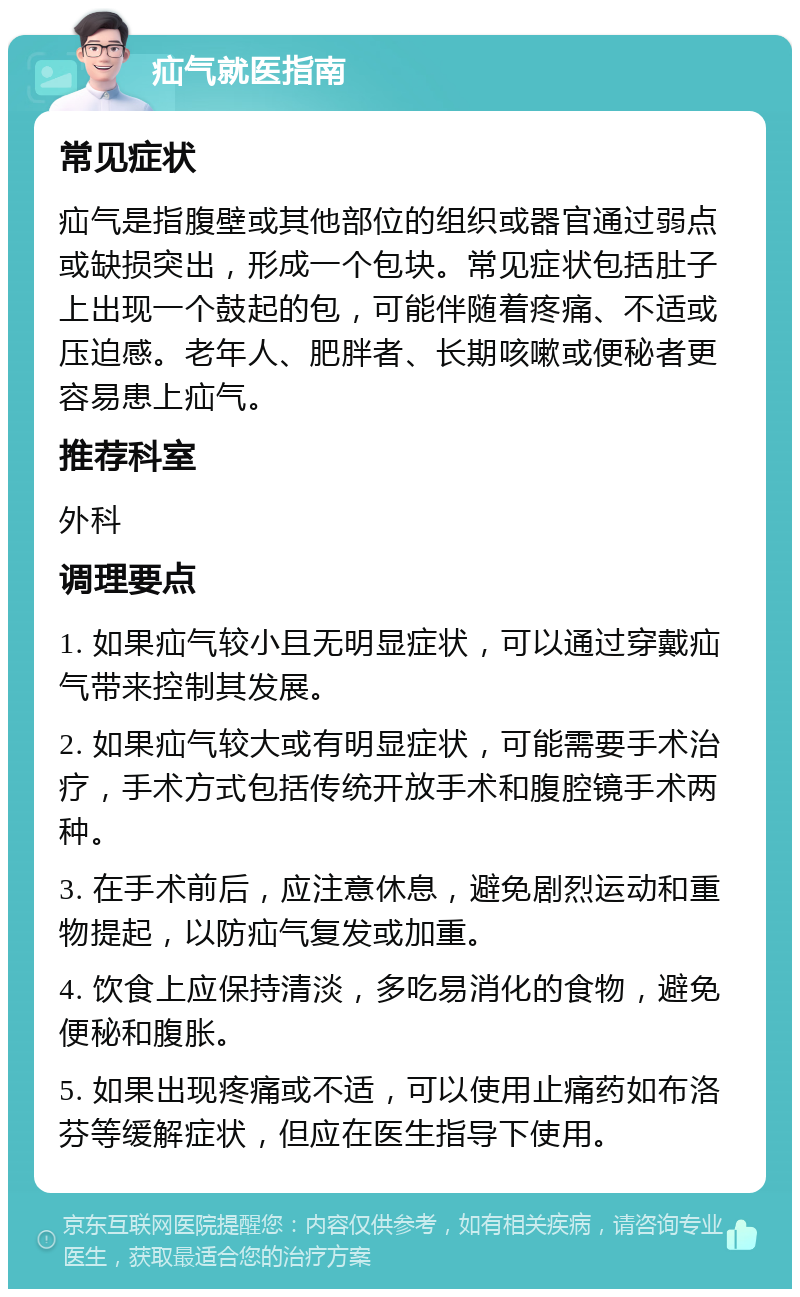 疝气就医指南 常见症状 疝气是指腹壁或其他部位的组织或器官通过弱点或缺损突出，形成一个包块。常见症状包括肚子上出现一个鼓起的包，可能伴随着疼痛、不适或压迫感。老年人、肥胖者、长期咳嗽或便秘者更容易患上疝气。 推荐科室 外科 调理要点 1. 如果疝气较小且无明显症状，可以通过穿戴疝气带来控制其发展。 2. 如果疝气较大或有明显症状，可能需要手术治疗，手术方式包括传统开放手术和腹腔镜手术两种。 3. 在手术前后，应注意休息，避免剧烈运动和重物提起，以防疝气复发或加重。 4. 饮食上应保持清淡，多吃易消化的食物，避免便秘和腹胀。 5. 如果出现疼痛或不适，可以使用止痛药如布洛芬等缓解症状，但应在医生指导下使用。