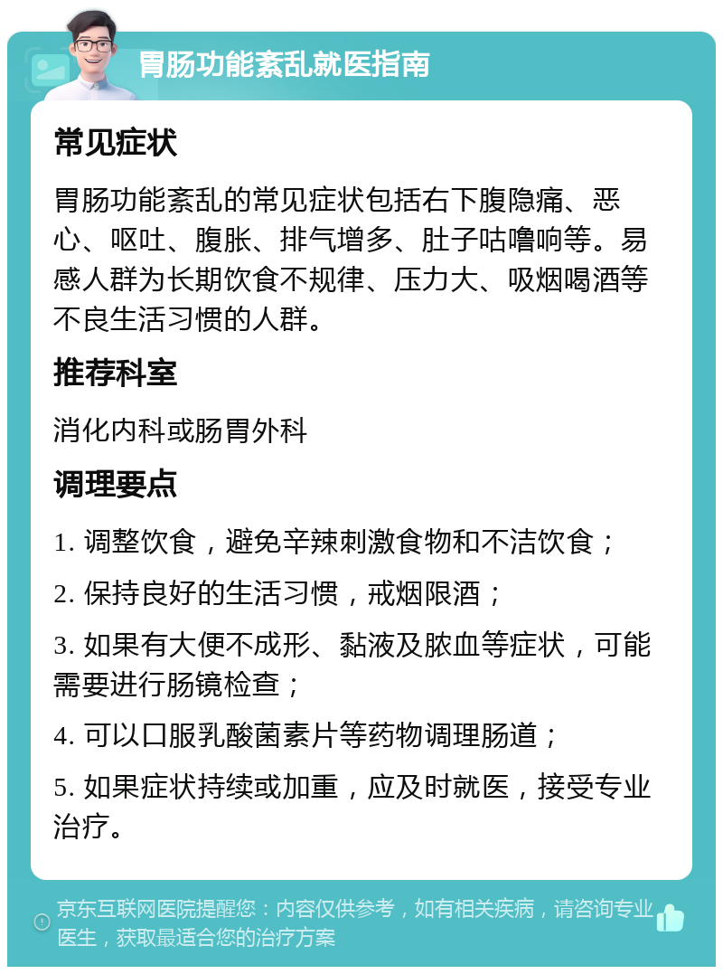 胃肠功能紊乱就医指南 常见症状 胃肠功能紊乱的常见症状包括右下腹隐痛、恶心、呕吐、腹胀、排气增多、肚子咕噜响等。易感人群为长期饮食不规律、压力大、吸烟喝酒等不良生活习惯的人群。 推荐科室 消化内科或肠胃外科 调理要点 1. 调整饮食，避免辛辣刺激食物和不洁饮食； 2. 保持良好的生活习惯，戒烟限酒； 3. 如果有大便不成形、黏液及脓血等症状，可能需要进行肠镜检查； 4. 可以口服乳酸菌素片等药物调理肠道； 5. 如果症状持续或加重，应及时就医，接受专业治疗。