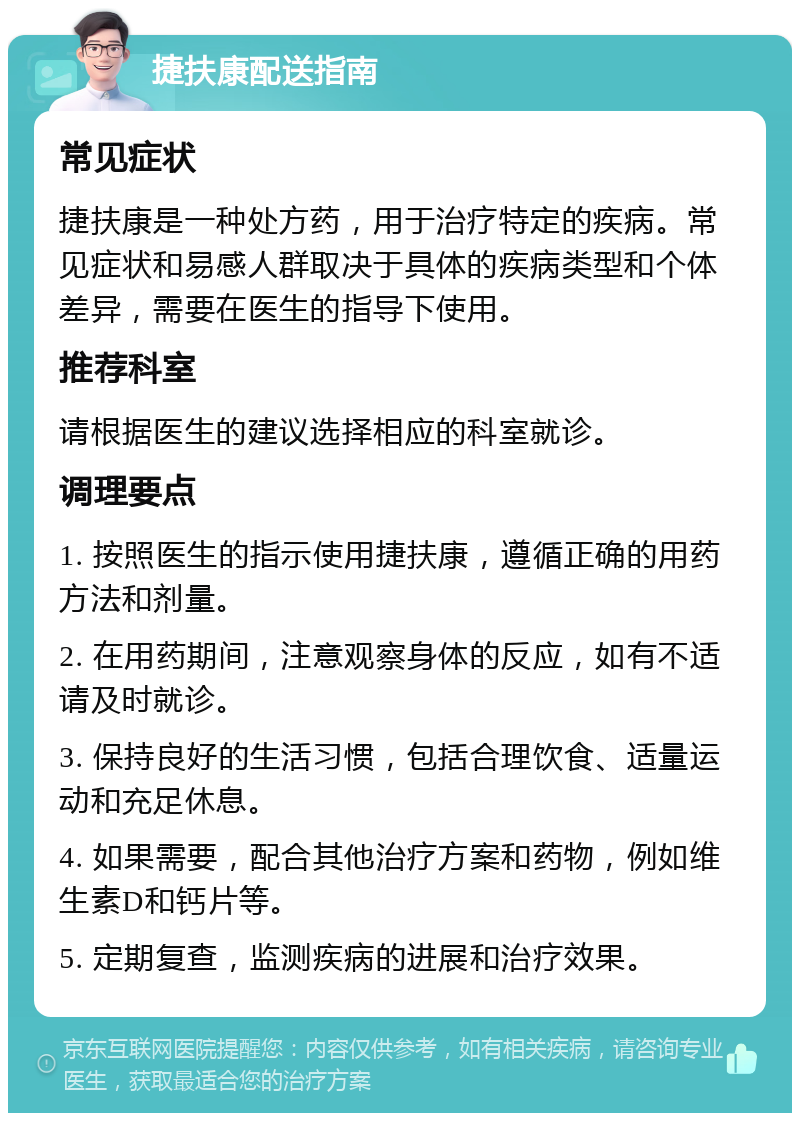 捷扶康配送指南 常见症状 捷扶康是一种处方药，用于治疗特定的疾病。常见症状和易感人群取决于具体的疾病类型和个体差异，需要在医生的指导下使用。 推荐科室 请根据医生的建议选择相应的科室就诊。 调理要点 1. 按照医生的指示使用捷扶康，遵循正确的用药方法和剂量。 2. 在用药期间，注意观察身体的反应，如有不适请及时就诊。 3. 保持良好的生活习惯，包括合理饮食、适量运动和充足休息。 4. 如果需要，配合其他治疗方案和药物，例如维生素D和钙片等。 5. 定期复查，监测疾病的进展和治疗效果。