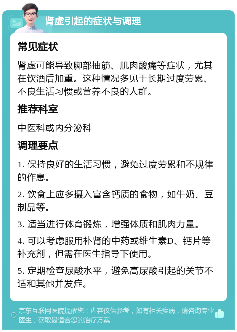 肾虚引起的症状与调理 常见症状 肾虚可能导致脚部抽筋、肌肉酸痛等症状，尤其在饮酒后加重。这种情况多见于长期过度劳累、不良生活习惯或营养不良的人群。 推荐科室 中医科或内分泌科 调理要点 1. 保持良好的生活习惯，避免过度劳累和不规律的作息。 2. 饮食上应多摄入富含钙质的食物，如牛奶、豆制品等。 3. 适当进行体育锻炼，增强体质和肌肉力量。 4. 可以考虑服用补肾的中药或维生素D、钙片等补充剂，但需在医生指导下使用。 5. 定期检查尿酸水平，避免高尿酸引起的关节不适和其他并发症。