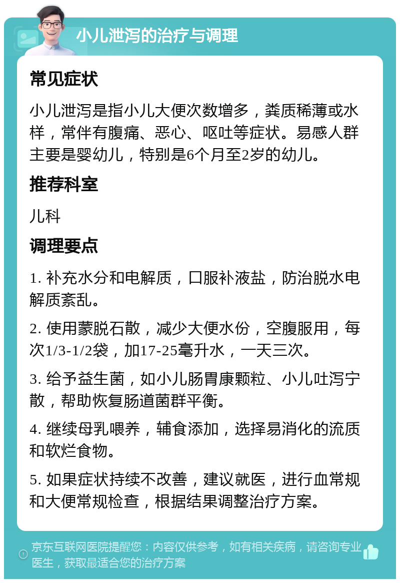 小儿泄泻的治疗与调理 常见症状 小儿泄泻是指小儿大便次数增多，粪质稀薄或水样，常伴有腹痛、恶心、呕吐等症状。易感人群主要是婴幼儿，特别是6个月至2岁的幼儿。 推荐科室 儿科 调理要点 1. 补充水分和电解质，口服补液盐，防治脱水电解质紊乱。 2. 使用蒙脱石散，减少大便水份，空腹服用，每次1/3-1/2袋，加17-25毫升水，一天三次。 3. 给予益生菌，如小儿肠胃康颗粒、小儿吐泻宁散，帮助恢复肠道菌群平衡。 4. 继续母乳喂养，辅食添加，选择易消化的流质和软烂食物。 5. 如果症状持续不改善，建议就医，进行血常规和大便常规检查，根据结果调整治疗方案。