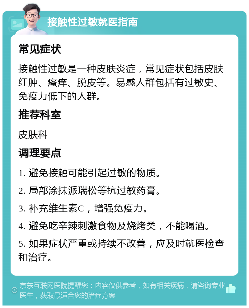 接触性过敏就医指南 常见症状 接触性过敏是一种皮肤炎症，常见症状包括皮肤红肿、瘙痒、脱皮等。易感人群包括有过敏史、免疫力低下的人群。 推荐科室 皮肤科 调理要点 1. 避免接触可能引起过敏的物质。 2. 局部涂抹派瑞松等抗过敏药膏。 3. 补充维生素C，增强免疫力。 4. 避免吃辛辣刺激食物及烧烤类，不能喝酒。 5. 如果症状严重或持续不改善，应及时就医检查和治疗。