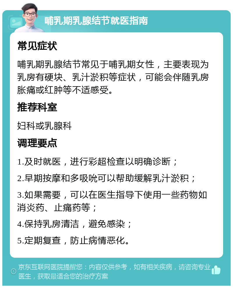 哺乳期乳腺结节就医指南 常见症状 哺乳期乳腺结节常见于哺乳期女性，主要表现为乳房有硬块、乳汁淤积等症状，可能会伴随乳房胀痛或红肿等不适感受。 推荐科室 妇科或乳腺科 调理要点 1.及时就医，进行彩超检查以明确诊断； 2.早期按摩和多吸吮可以帮助缓解乳汁淤积； 3.如果需要，可以在医生指导下使用一些药物如消炎药、止痛药等； 4.保持乳房清洁，避免感染； 5.定期复查，防止病情恶化。