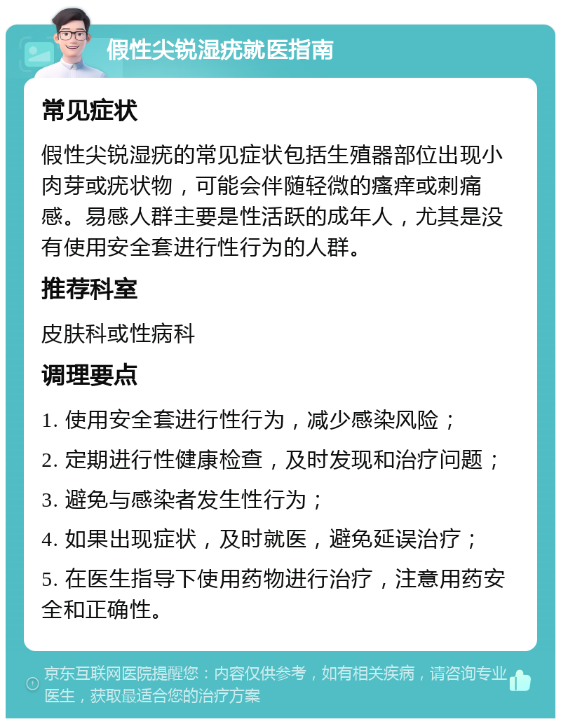 假性尖锐湿疣就医指南 常见症状 假性尖锐湿疣的常见症状包括生殖器部位出现小肉芽或疣状物，可能会伴随轻微的瘙痒或刺痛感。易感人群主要是性活跃的成年人，尤其是没有使用安全套进行性行为的人群。 推荐科室 皮肤科或性病科 调理要点 1. 使用安全套进行性行为，减少感染风险； 2. 定期进行性健康检查，及时发现和治疗问题； 3. 避免与感染者发生性行为； 4. 如果出现症状，及时就医，避免延误治疗； 5. 在医生指导下使用药物进行治疗，注意用药安全和正确性。