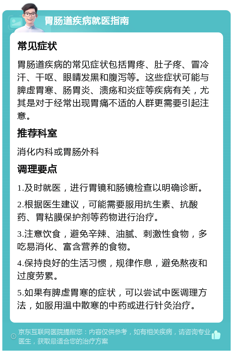 胃肠道疾病就医指南 常见症状 胃肠道疾病的常见症状包括胃疼、肚子疼、冒冷汗、干呕、眼睛发黑和腹泻等。这些症状可能与脾虚胃寒、肠胃炎、溃疡和炎症等疾病有关，尤其是对于经常出现胃痛不适的人群更需要引起注意。 推荐科室 消化内科或胃肠外科 调理要点 1.及时就医，进行胃镜和肠镜检查以明确诊断。 2.根据医生建议，可能需要服用抗生素、抗酸药、胃粘膜保护剂等药物进行治疗。 3.注意饮食，避免辛辣、油腻、刺激性食物，多吃易消化、富含营养的食物。 4.保持良好的生活习惯，规律作息，避免熬夜和过度劳累。 5.如果有脾虚胃寒的症状，可以尝试中医调理方法，如服用温中散寒的中药或进行针灸治疗。