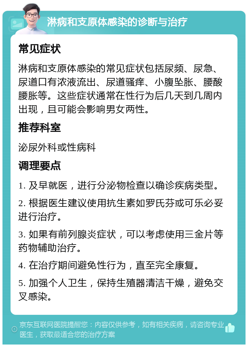 淋病和支原体感染的诊断与治疗 常见症状 淋病和支原体感染的常见症状包括尿频、尿急、尿道口有浓液流出、尿道骚痒、小腹坠胀、腰酸腰胀等。这些症状通常在性行为后几天到几周内出现，且可能会影响男女两性。 推荐科室 泌尿外科或性病科 调理要点 1. 及早就医，进行分泌物检查以确诊疾病类型。 2. 根据医生建议使用抗生素如罗氏芬或可乐必妥进行治疗。 3. 如果有前列腺炎症状，可以考虑使用三金片等药物辅助治疗。 4. 在治疗期间避免性行为，直至完全康复。 5. 加强个人卫生，保持生殖器清洁干燥，避免交叉感染。