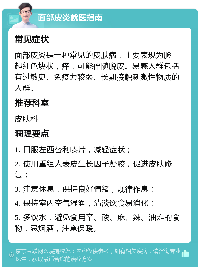 面部皮炎就医指南 常见症状 面部皮炎是一种常见的皮肤病，主要表现为脸上起红色块状，痒，可能伴随脱皮。易感人群包括有过敏史、免疫力较弱、长期接触刺激性物质的人群。 推荐科室 皮肤科 调理要点 1. 口服左西替利嗪片，减轻症状； 2. 使用重组人表皮生长因子凝胶，促进皮肤修复； 3. 注意休息，保持良好情绪，规律作息； 4. 保持室内空气湿润，清淡饮食易消化； 5. 多饮水，避免食用辛、酸、麻、辣、油炸的食物，忌烟酒，注意保暖。