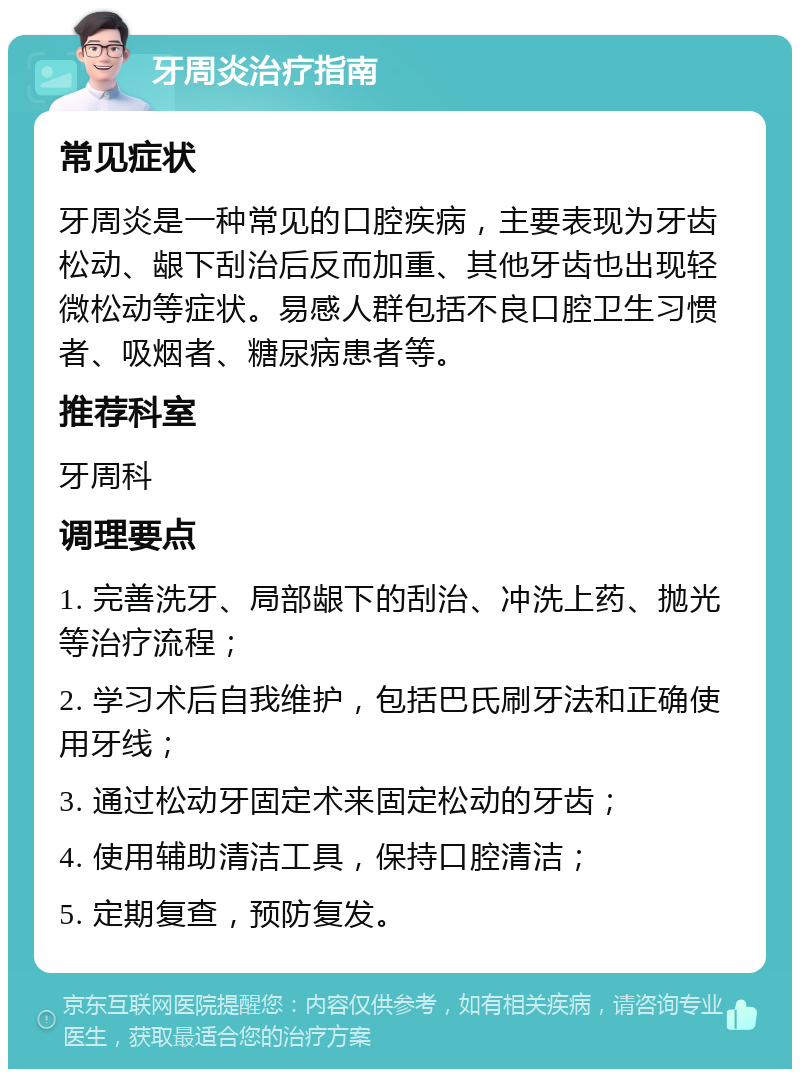 牙周炎治疗指南 常见症状 牙周炎是一种常见的口腔疾病，主要表现为牙齿松动、龈下刮治后反而加重、其他牙齿也出现轻微松动等症状。易感人群包括不良口腔卫生习惯者、吸烟者、糖尿病患者等。 推荐科室 牙周科 调理要点 1. 完善洗牙、局部龈下的刮治、冲洗上药、抛光等治疗流程； 2. 学习术后自我维护，包括巴氏刷牙法和正确使用牙线； 3. 通过松动牙固定术来固定松动的牙齿； 4. 使用辅助清洁工具，保持口腔清洁； 5. 定期复查，预防复发。