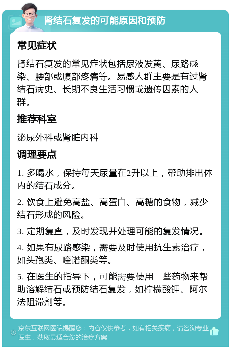 肾结石复发的可能原因和预防 常见症状 肾结石复发的常见症状包括尿液发黄、尿路感染、腰部或腹部疼痛等。易感人群主要是有过肾结石病史、长期不良生活习惯或遗传因素的人群。 推荐科室 泌尿外科或肾脏内科 调理要点 1. 多喝水，保持每天尿量在2升以上，帮助排出体内的结石成分。 2. 饮食上避免高盐、高蛋白、高糖的食物，减少结石形成的风险。 3. 定期复查，及时发现并处理可能的复发情况。 4. 如果有尿路感染，需要及时使用抗生素治疗，如头孢类、喹诺酮类等。 5. 在医生的指导下，可能需要使用一些药物来帮助溶解结石或预防结石复发，如柠檬酸钾、阿尔法阻滞剂等。