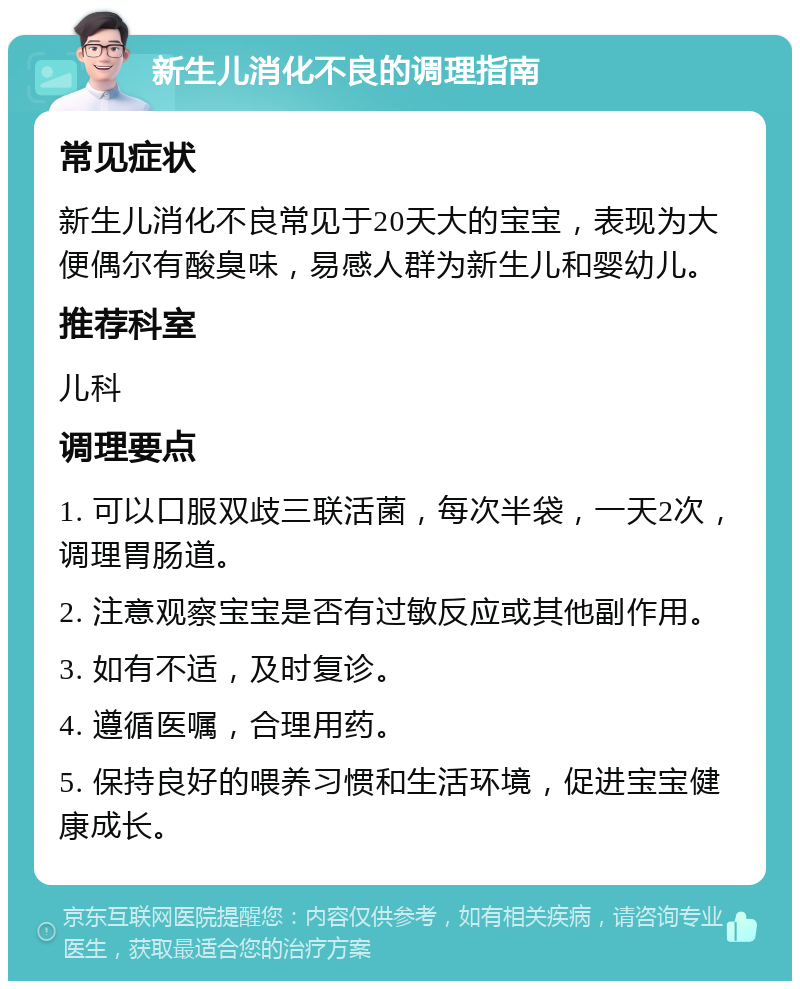 新生儿消化不良的调理指南 常见症状 新生儿消化不良常见于20天大的宝宝，表现为大便偶尔有酸臭味，易感人群为新生儿和婴幼儿。 推荐科室 儿科 调理要点 1. 可以口服双歧三联活菌，每次半袋，一天2次，调理胃肠道。 2. 注意观察宝宝是否有过敏反应或其他副作用。 3. 如有不适，及时复诊。 4. 遵循医嘱，合理用药。 5. 保持良好的喂养习惯和生活环境，促进宝宝健康成长。