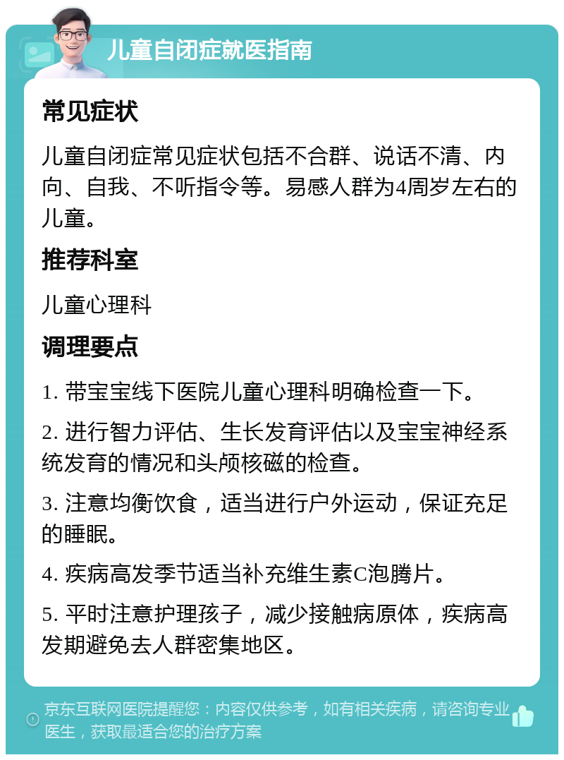 儿童自闭症就医指南 常见症状 儿童自闭症常见症状包括不合群、说话不清、内向、自我、不听指令等。易感人群为4周岁左右的儿童。 推荐科室 儿童心理科 调理要点 1. 带宝宝线下医院儿童心理科明确检查一下。 2. 进行智力评估、生长发育评估以及宝宝神经系统发育的情况和头颅核磁的检查。 3. 注意均衡饮食，适当进行户外运动，保证充足的睡眠。 4. 疾病高发季节适当补充维生素C泡腾片。 5. 平时注意护理孩子，减少接触病原体，疾病高发期避免去人群密集地区。